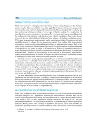 316 Research Methodology
CHARACTERISTICS AND APPLICATIONS
Multivariate techniques are largely empirical and deal with the reality; they possess the ability to
analyse complex data. Accordingly in most of the applied and behavioural researches, we generally
resort to multivariate analysis techniques for realistic results. Besides being a tool for analyzing the
data, multivariate techniques also help in various types of decision-making. For example, take the
case of college entrance examination wherein a number of tests are administered to candidates, and
the candidates scoring high total marks based on many subjects are admitted. This system, though
apparently fair, may at times be biased in favour of some subjects with the larger standard deviations.
Multivariate techniques may be appropriately used in such situations for developing norms as to who
should be admitted in college. We may also cite an example from medical field. Many medical
examinations such as blood pressure and cholesterol tests are administered to patients. Each of the
results of such examinations has significance of its own, but it is also important to consider relationships
between different test results or results of the same tests at different occasions in order to draw
proper diagnostic conclusions and to determine an appropriate therapy. Multivariate techniques can
assist us in such a situation. In view of all this, we can state that “if the researcher is interested in
making probability statements on the basis of sampled multiple measurements, then the best strategy
of data analysis is to use some suitable multivariate statistical technique.”1
The basic objective underlying multivariate techniques is to represent a collection of massive
data in a simplified way. In other words, multivariate techniques transform a mass of observations
into a smaller number of composite scores in such a way that they may reflect as much information
as possible contained in the raw data obtained concerning a research study. Thus, the main contribution
of these techniques is in arranging a large amount of complex information involved in the real data
into a simplified visible form. Mathematically, multivariate techniques consist in “forming a linear
composite vector in a vector subspace, which can be represented in terms of projection of a vector
onto certain specified subspaces.”2
For better appreciation and understanding of multivariate techniques, one must be familiar with
fundamental concepts of linear algebra, vector spaces, orthogonal and oblique projections and univariate
analysis. Even then before applying multivariate techniques for meaningful results, one must consider
the nature and structure of the data and the real aim of the analysis. We should also not forget that
multivariate techniques do involve several complex mathematical computations and as such can be
utilized largely with the availability of computer facility.
CLASSIFICATION OF MULTIVARIATE TECHNIQUES
Today, there exist a great variety of multivariate techniques which can be conveniently classified into
two broad categories viz., dependence methods and interdependence methods. This sort of
classification depends upon the question: Are some of the involved variables dependent upon others?
If the answer is ‘yes’, we have dependence methods; but in case the answer is ‘no’, we have
interdependence methods. Two more questions are relevant for understanding the nature of multivariate
techniques. Firstly, in case some variables are dependent, the question is how many variables are
dependent? The other question is, whether the data are metric or non-metric? This means whether
1
K. Takeuchi, H. Yanai and B.N. Mukherji, The Foundations of Multivariate Analysis, p. 54.
2
Ibid., p. iii.
 