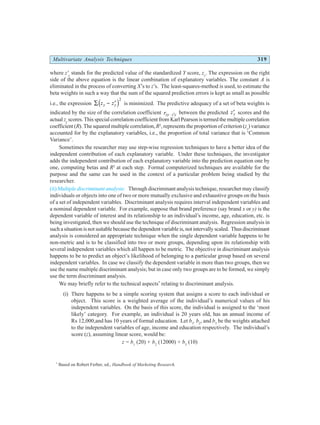 Multivariate Analysis Techniques 319
where z'y
stands for the predicted value of the standardized Y score, zy
. The expression on the right
side of the above equation is the linear combination of explanatory variables. The constant A is
eliminated in the process of converting X’s to z’s. The least-squares-method is used, to estimate the
beta weights in such a way that the sum of the squared prediction errors is kept as small as possible
i.e., the expression ∑ − ′
z z
y y
d i2
is minimized. The predictive adequacy of a set of beta weights is
indicated by the size of the correlation coefficient rzy z y
⋅ ′ between the predicted ′
zy scores and the
actual zy
scores. This special correlation coefficient from Karl Pearson is termed the multiple correlation
coefficient (R). The squared multiple correlation,R2
, represents the proportion of criterion (zy
) variance
accounted for by the explanatory variables, i.e., the proportion of total variance that is ‘Common
Variance’.
Sometimes the researcher may use step-wise regression techniques to have a better idea of the
independent contribution of each explanatory variable. Under these techniques, the investigator
adds the independent contribution of each explanatory variable into the prediction equation one by
one, computing betas and R2
at each step. Formal computerized techniques are available for the
purpose and the same can be used in the context of a particular problem being studied by the
researcher.
(ii) Multiple discriminant analysis: Through discriminant analysis technique, researcher may classify
individuals or objects into one of two or more mutually exclusive and exhaustive groups on the basis
of a set of independent variables. Discriminant analysis requires interval independent variables and
a nominal dependent variable. For example, suppose that brand preference (say brand x or y) is the
dependent variable of interest and its relationship to an individual’s income, age, education, etc. is
being investigated, then we should use the technique of discriminant analysis. Regression analysis in
suchasituationisnotsuitable because thedependentvariableis,notintervallyscaled. Thusdiscriminant
analysis is considered an appropriate technique when the single dependent variable happens to be
non-metric and is to be classified into two or more groups, depending upon its relationship with
several independent variables which all happen to be metric. The objective in discriminant analysis
happens to be to predict an object’s likelihood of belonging to a particular group based on several
independent variables. In case we classify the dependent variable in more than two groups, then we
use the name multiple discriminant analysis; but in case only two groups are to be formed, we simply
use the term discriminant analysis.
We may briefly refer to the technical aspects*
relating to discriminant analysis.
(i) There happens to be a simple scoring system that assigns a score to each individual or
object. This score is a weighted average of the individual’s numerical values of his
independent variables. On the basis of this score, the individual is assigned to the ‘most
likely’ category. For example, an individual is 20 years old, has an annual income of
Rs 12,000,and has 10 years of formal education. Let b1
, b2
, and b3
be the weights attached
to the independent variables of age, income and education respectively. The individual’s
score (z), assuming linear score, would be:
z = b1
(20) + b2
(12000) + b3
(10)
*
Based on Robert Ferber, ed., Handbook of Marketing Research.
 