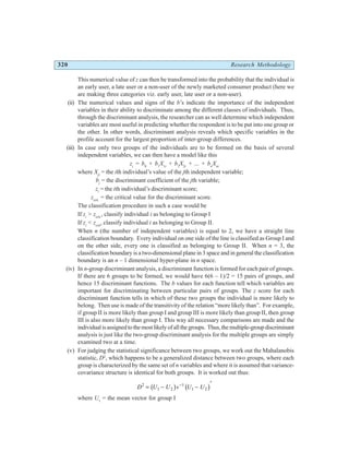 320 Research Methodology
This numerical value of z can then be transformed into the probability that the individual is
an early user, a late user or a non-user of the newly marketed consumer product (here we
are making three categories viz. early user, late user or a non-user).
(ii) The numerical values and signs of the b’s indicate the importance of the independent
variables in their ability to discriminate among the different classes of individuals. Thus,
through the discriminant analysis, the researcher can as well determine which independent
variables are most useful in predicting whether the respondent is to be put into one group or
the other. In other words, discriminant analysis reveals which specific variables in the
profile account for the largest proportion of inter-group differences.
(iii) In case only two groups of the individuals are to be formed on the basis of several
independent variables, we can then have a model like this
zi
= b0
+ b1
X1i
+ b2
X2i
+ ... + bn
Xni
where Xji
= the ith individual’s value of the jth independent variable;
bj
= the discriminant coefficient of the jth variable;
zi
= the ith individual’s discriminant score;
zcrit.
= the critical value for the discriminant score.
The classification procedure in such a case would be
If zi
> zcrit.
, classify individual i as belonging to Group I
If zi
< zcrit
, classify individual i as belonging to Group II.
When n (the number of independent variables) is equal to 2, we have a straight line
classification boundary. Every individual on one side of the line is classified as Group I and
on the other side, every one is classified as belonging to Group II. When n = 3, the
classification boundary is a two-dimensional plane in 3 space and in general the classification
boundary is an n – 1 dimensional hyper-plane in n space.
(iv) In n-group discriminant analysis, a discriminant function is formed for each pair of groups.
If there are 6 groups to be formed, we would have 6(6 – 1)/2 = 15 pairs of groups, and
hence 15 discriminant functions. The b values for each function tell which variables are
important for discriminating between particular pairs of groups. The z score for each
discriminant function tells in which of these two groups the individual is more likely to
belong. Then use is made of the transitivity of the relation “more likely than”. For example,
if group II is more likely than group I and group III is more likely than group II, then group
III is also more likely than group I. This way all necessary comparisons are made and the
individualisassignedtothemostlikelyofallthegroups. Thus,themultiple-groupdiscriminant
analysis is just like the two-group discriminant analysis for the multiple groups are simply
examined two at a time.
(v) For judging the statistical significance between two groups, we work out the Mahalanobis
statistic, D2
, which happens to be a generalized distance between two groups, where each
group is characterized by the same set of n variables and where it is assumed that variance-
covariance structure is identical for both groups. It is worked out thus:
D U U v U U
2
1 2
1
1 2
= − −
′
−
b g b g
where U1
= the mean vector for group I
 
