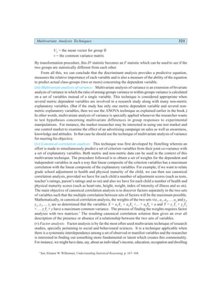 Multivariate Analysis Techniques 321
U2
= the mean vector for group II
v = the common variance matrix
By transformation procedure, this D2
statistic becomes an F statistic which can be used to see if the
two groups are statistically different from each other.
From all this, we can conclude that the discriminant analysis provides a predictive equation,
measures the relative importance of each variable and is also a measure of the ability of the equation
to predict actual class-groups (two or more) concerning the dependent variable.
(iii) Multivariate analysis of variance: Multivariate analysis of variance is an extension of bivariate
analysis of variance in which the ratio of among-groups variance to within-groups variance is calculated
on a set of variables instead of a single variable. This technique is considered appropriate when
several metric dependent variables are involved in a research study along with many non-metric
explanatory variables. (But if the study has only one metric dependent variable and several non-
metric explanatory variables, then we use the ANOVA technique as explained earlier in the book.)
In other words, multivariate analysis of variance is specially applied whenever the researcher wants
to test hypotheses concerning multivariate differences in group responses to experimental
manipulations. For instance, the market researcher may be interested in using one test market and
one control market to examine the effect of an advertising campaign on sales as well as awareness,
knowledge and attitudes. In that case he should use the technique of multivariate analysis of variance
for meeting his objective.
(iv) Canonical correlation analysis: This technique was first developed by Hotelling wherein an
effort is made to simultaneously predict a set of criterion variables from their joint co-variance with
a set of explanatory variables. Both metric and non-metric data can be used in the context of this
multivariate technique. The procedure followed is to obtain a set of weights for the dependent and
independent variables in such a way that linear composite of the criterion variables has a maximum
correlation with the linear composite of the explanatory variables. For example, if we want to relate
grade school adjustment to health and physical maturity of the child, we can then use canonical
correlation analysis, provided we have for each child a number of adjustment scores (such as tests,
teacher’s ratings, parent’s ratings and so on) and also we have for each child a number of health and
physical maturity scores (such as heart rate, height, weight, index of intensity of illness and so on).
The main objective of canonical correlation analysis is to discover factors separately in the two sets
of variables such that the multiple correlation between sets of factors will be the maximum possible.
Mathematically, in canonical correlation analysis, the weights of the two sets viz., a1
, a2
, … ak
and yl
,
y2
, y3
, ... yj
are so determined that the variables X = a1
X1
+ a2
X2
+... + ak
Xk
+ a and Y = y1
Y1
+ y2
Y2
+ … yj
Yj
+ y have a maximum common variance. The process of finding the weights requires factor
analyses with two matrices.*
The resulting canonical correlation solution then gives an over all
description of the presence or absence of a relationship between the two sets of variables.
(v) Factor analysis: Factor analysis is by far the most often used multivariate technique of research
studies, specially pertaining to social and behavioural sciences. It is a technique applicable when
there is a systematic interdependence among a set of observed or manifest variables and the researcher
is interested in finding out something more fundamental or latent which creates this commonality.
For instance, we might have data, say, about an individual’s income, education, occupation and dwelling
*
See, Eleanor W. Willemsen, Understanding Statistical Reasoning, p. 167–168.
 