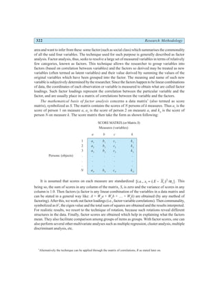 322 Research Methodology
area and want to infer from these some factor (such as social class) which summarises the commonality
of all the said four variables. The technique used for such purpose is generally described as factor
analysis. Factor analysis, thus, seeks to resolve a large set of measured variables in terms of relatively
few categories, known as factors. This technique allows the researcher to group variables into
factors (based on correlation between variables) and the factors so derived may be treated as new
variables (often termed as latent variables) and their value derived by summing the values of the
original variables which have been grouped into the factor. The meaning and name of such new
variable is subjectively determined by the researcher. Since the factors happen to be linear combinations
of data, the coordinates of each observation or variable is measured to obtain what are called factor
loadings. Such factor loadings represent the correlation between the particular variable and the
factor, and are usually place in a matrix of correlations between the variable and the factors.
The mathematical basis of factor analysis concerns a data matrix*
(also termed as score
matrix), symbolized as S. The matrix contains the scores of N persons of k measures. Thus a1
is the
score of person 1 on measure a, a2
is the score of person 2 on measure a, and kN
is the score of
person N on measure k. The score matrix then take the form as shown following:
SCORE MATRIX (or MatrixS)
Measures (variables)
a b c k
1 a1
b1
c1
k1
2 a2
b2
c2
k2
3 a3
b3
c3
k3
Persons (objects) . . . . .
. . . . .
. . . . .
N aN
bN
cN
kN
It is assumed that scores on each measure are standardized [i.e., ( ) ]
x X X
i i i
= − 2
/σ . This
being so, the sum of scores in any column of the matrix, S, is zero and the variance of scores in any
column is 1.0. Then factors (a factor is any linear combination of the variables in a data matrix and
can be stated in a general way like: A = Wa
a + Wb
b + … + Wk
k) are obtained (by any method of
factoring). After this, we work out factor loadings (i.e., factor-variable correlations). Then communality,
symbolized as h2
, the eigen value and the total sum of squares are obtained and the results interpreted.
For realistic results, we resort to the technique of rotation, because such rotations reveal different
structures in the data. Finally, factor scores are obtained which help in explaining what the factors
mean. They also facilitate comparison among groups of items as groups. With factor scores, one can
also perform several other multivariate analyses such as multiple regression, cluster analysis, multiple
discriminant analysis, etc.
*
Alternatively the technique can be applied through the matrix of correlations, R as stated later on.
 