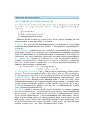 Multivariate Analysis Techniques 323
IMPORTANT METHODS OF FACTOR ANALYSIS
There are several methods of factor analysis, but they do not necessarily give same results. As such
factor analysis is not a single unique method but a set of techniques. Important methods of factor
analysis are:
(i) the centroid method;
(ii) the principal components method;
(ii) the maximum likelihood method.
Before we describe these different methods of factor analysis, it seems appropriate that some
basic terms relating to factor analysis be well understood.
(i) Factor: A factor is an underlying dimension that account for several observed variables. There
can be one or more factors, depending upon the nature of the study and the number of variables
involved in it.
(ii) Factor-loadings: Factor-loadings are those values which explain how closely the variables are
related to each one of the factors discovered. They are also known as factor-variable correlations.
In fact, factor-loadings work as key to understanding what the factors mean. It is the absolute size
(rather than the signs, plus or minus) of the loadings that is important in the interpretation of a factor.
(iii) Communality (h2
): Communality, symbolized as h2
, shows how much of each variable is
accounted for by the underlying factor taken together. A high value of communality means that not
much of the variable is left over after whatever the factors represent is taken into consideration. It is
worked out in respect of each variable as under:
h2
of the ith variable = (ith factor loading of factor A)2
+ (ith factor loading of factor B)2
+ …
(iv) Eigen value (or latent root): When we take the sum of squared values of factor loadings
relating to a factor, then such sum is referred to as Eigen Value or latent root. Eigen value indicates
the relative importance of each factor in accounting for the particular set of variables being analysed.
(v) Total sum of squares: When eigen values of all factors are totalled, the resulting value is termed
as the total sum of squares. This value, when divided by the number of variables (involved in a study),
results in an index that shows how the particular solution accounts for what all the variables taken
together represent. If the variables are all very different from each other, this index will be low. If
they fall into one or more highly redundant groups, and if the extracted factors account for all the
groups, the index will then approach unity.
(vi) Rotation: Rotation, in the context of factor analysis, is something like staining a microscope
slide. Just as different stains on it reveal different structures in the tissue, different rotations reveal
different structures in the data. Though different rotations give results that appear to be entirely
different, but from a statistical point of view, all results are taken as equal, none superior or inferior to
others. However, from the standpoint of making sense of the results of factor analysis, one must
select the right rotation. If the factors are independent orthogonal rotation is done and if the factors
are correlated, an oblique rotation is made. Communality for each variables will remain undisturbed
regardless of rotation but the eigen values will change as result of rotation.
 
