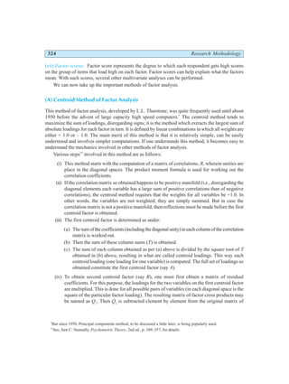 324 Research Methodology
(vii) Factor scores: Factor score represents the degree to which each respondent gets high scores
on the group of items that load high on each factor. Factor scores can help explain what the factors
mean. With such scores, several other multivariate analyses can be performed.
We can now take up the important methods of factor analysis.
(A) Centroid Method of Factor Analysis
This method of factor analysis, developed by L.L. Thurstone, was quite frequently used until about
1950 before the advent of large capacity high speed computers.*
The centroid method tends to
maximize the sum of loadings, disregarding signs; it is the method which extracts the largest sum of
absolute loadings for each factor in turn. It is defined by linear combinations in which all weights are
either + 1.0 or – 1.0. The main merit of this method is that it is relatively simple, can be easily
understood and involves simpler computations. If one understands this method, it becomes easy to
understand the mechanics involved in other methods of factor analysis.
Various steps**
involved in this method are as follows:
(i) This method starts with the computation of a matrix of correlations, R, wherein unities are
place in the diagonal spaces. The product moment formula is used for working out the
correlation coefficients.
(ii) If the correlation matrix so obtained happens to be positive manifold (i.e., disregarding the
diagonal elements each variable has a large sum of positive correlations than of negative
correlations), the centroid method requires that the weights for all variables be +1.0. In
other words, the variables are not weighted; they are simply summed. But in case the
correlation matrix is not a positive manifold, then reflections must be made before the first
centroid factor is obtained.
(iii) The first centroid factor is determined as under:
(a) Thesumofthecoefficients(includingthediagonalunity)ineachcolumnofthecorrelation
matrix is worked out.
(b) Then the sum of these column sums (T) is obtained.
(c) The sum of each column obtained as per (a) above is divided by the square root of T
obtained in (b) above, resulting in what are called centroid loadings. This way each
centroid loading (one loading for one variable) is computed. The full set of loadings so
obtained constitute the first centroid factor (say A).
(iv) To obtain second centroid factor (say B), one must first obtain a matrix of residual
coefficients. For this purpose, the loadings for the two variables on the first centroid factor
are multiplied. This is done for all possible pairs of variables (in each diagonal space is the
square of the particular factor loading). The resulting matrix of factor cross products may
be named as Q1
. Then Q1
is subtracted clement by element from the original matrix of
*
But since 1950, Principal components method, to be discussed a little later, is being popularly used.
**
See, Jum C. Nunnally, Psychometric Theory, 2nd ed., p. 349–357, for details.
 