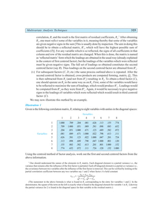 Multivariate Analysis Techniques 325
correlation, R, and the result is the first matrix of residual coefficients, R1
.*
After obtaining
R1
, one must reflect some of the variables in it, meaning thereby that some of the variables
are given negative signs in the sum [This is usually done by inspection. The aim in doing this
should be to obtain a reflected matrix, R'1
, which will have the highest possible sum of
coefficients (T)]. For any variable which is so reflected, the signs of all coefficients in that
column and row of the residual matrix are changed. When this is done, the matrix is named
as ‘reflected matrix’ form which the loadings are obtained in the usual way (already explained
in the context of first centroid factor), but the loadings of the variables which were reflected
must be given negative signs. The full set of loadings so obtained constitutes the second
centroid factor (say B). Thus loadings on the second centroid factor are obtained from R'1
.
(v) For subsequent factors (C, D, etc.) the same process outlined above is repeated. After the
second centroid factor is obtained, cross products are computed forming, matrix, Q2
. This
is then subtracted from R1
(and not from R'1
) resulting in R2
. To obtain a third factor (C),
one should operate on R2
in the same way as on R1
. First, some of the variables would have
to be reflected to maximize the sum of loadings, which would produce R'2
. Loadings would
be computed from R'2
as they were from R'1
. Again, it would be necessary to give negative
signs to the loadings of variables which were reflected which would result in third centroid
factor (C).
We may now illustrate this method by an example.
Illustration 1
Givenisthefollowingcorrelationmatrix,R,relatingtoeightvariableswithunitiesinthediagonal spaces:
Variables
1 2 3 4 5 6 7 8
1 1.000 .709 .204 .081 .626 .113 .155 .774
2 .709 1.000 .051 .089 .581 .098 .083 .652
3 .204 .051 1.000 .671 .123 .689 .582 .072
Variables 4 .081 .089 .671 1.000 .022 .798 .613 .111
5 .626 .581 .123 .022 1.000 .047 .201 .724
6 .113 .098 .689 .798 .047 1.000 .801 .120
7 .155 .083 .582 .613 .201 .801 1.000 .152
8 .774 .652 .072 .111 .724 .120 .152 1.000
Using the centroid method of factor analysis, work out the first and second centroid factors from the
above information.
*
One should understand the nature of the elements in R1
matrix. Each diagonal element is a partial variance i.e., the
variance that remains after the influence of the first factor is partialed. Each off-diagonal element is a partial co-variancei.e.,
the covariance between two variables after the influence of the first factor is removed. This can be verified by looking at the
partial correlation coefficient between any two variables say 1 and 2 when factor A is held constant
r
r r r
r r
A
A A
A A
12
12 1 2
1
2
2
2
1 1
⋅ =
− ⋅
− −
(The numerator in the above formula is what is found in R1
corresponding to the entry for variables 1 and 2. In the
denominator, the square of the term on the left is exactly what is found in the diagonal element for variable 1 in R1
. Likewise
the partial variance for 2 is found in the diagonal space for that variable in the residual matrix.) contd.
 