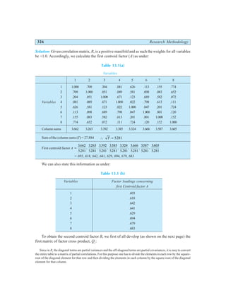 326 Research Methodology
Solution: Given correlation matrix, R, is a positive manifold and as such the weights for all variables
be +1.0. Accordingly, we calculate the first centroid factor (A) as under:
Table 13.1(a)
Variables
1 2 3 4 5 6 7 8
1 1.000 .709 .204 .081 .626 .113 .155 .774
2 .709 1.000 .051 .089 .581 .098 .083 .652
3 .204 .051 1.000 .671 .123 .689 .582 .072
Variables 4 .081 .089 .671 1.000 .022 .798 .613 .111
5 .626 .581 .123 .022 1.000 .047 .201 .724
6 .113 .098 .689 .798 .047 1.000 .801 .120
7 .155 .083 .582 .613 .201 .801 1.000 .152
8 .774 .652 .072 .111 .724 .120 .152 1.000
Column sums 3.662 3.263 3.392 3.385 3.324 3.666 3.587 3.605
Sum of the column sums (T) = 27.884 ∴ =
T 5281
.
First centroid factor A =
3662
5281
3263
5281
3392
5281
3385
5281
3324
5281
3666
5281
3587
5281
3605
5281
.
.
,
.
.
,
.
.
,
.
.
,
.
.
,
.
.
,
.
.
,
.
.
=.693,.618,.642,.641,.629,.694,.679,.683
We can also state this information as under:
Table 13.1 (b)
Variables Factor loadings concerning
first Centroid factor A
1 .693
2 .618
3 .642
4 .641
5 .629
6 .694
7 .679
8 .683
To obtain the second centroid factor B, we first of all develop (as shown on the next page) the
first matrix of factor cross product, Q1
:
Since in R1
the diagonal terms are partial variances and the off-diagonal terms are partial covariances, it is easy to convert
the entire table to a matrix of partial correlations. For this purpose one has to divide the elements in each row by the square-
root of the diagonal element for that row and then dividing the elements in each column by the square-root of the diagonal
element for that column.
 