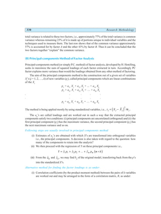 330 Research Methodology
total variance is related to these two factors, i.e., approximately 77% of the total variance is common
variance whereas remaining 23% of it is made up of portions unique to individual variables and the
techniques used to measure them. The last row shows that of the common variance approximately
57% is accounted for by factor A and the other 43% by factor B. Thus it can be concluded that the
two factors together “explain” the common variance.
(B) Principal-components Method of Factor Analysis
Principal-components method (or simply P.C. method) of factor analysis, developed by H. Hotelling,
seeks to maximize the sum of squared loadings of each factor extracted in turn. Accordingly PC
factor explains more variance than would the loadings obtained from any other method of factoring.
The aim of the principal components method is the construction out of a given set of variables
Xj
’s (j = 1, 2, …, k) of new variables (pi
), called principal components which are linear combinations
of the Xs
p1
= a11
X1
+ a12
X2
+ ... + a1k
Xk
p2
= a21
X1
+ a22
X2
+ … + a2k
Xk
. . . . .
. . . . .
pk
= ak1
X1
+ ak2
X2
+ … + akk
Xk
The method is being applied mostly by using standardized variables, i.e., z X X
j j j j
= −
d i2
/σ .
The aij
’s are called loadings and are worked out in such a way that the extracted principal
components satisfy two conditions: (i) principal components are uncorrelated (orthogonal) and (ii) the
first principal component (p1
) has the maximum variance, the second principal component (p2
) has
the next maximum variance and so on.
Following steps are usually involved in principal components method
(i) Estimates of aij
’s are obtained with which X’s are transformed into orthogonal variables
i.e., the principal components. A decision is also taken with regard to the question: how
many of the components to retain into the analysis?
(ii) We then proceed with the regression of Y on these principal components i.e.,
Y y p y p y p m k
m m
= + + + <
$ $ ... $
1 1 2 2 b g
(iii) From the $
aij and $
yij , we may find bij
of the original model, transferring back from the p’s
into the standardized X’s.
Alternative method for finding the factor loadings is as under:
(i) Correlation coefficients (by the product moment method) between the pairs of k variables
are worked out and may be arranged in the form of a correlation matrix, R, as under:
 