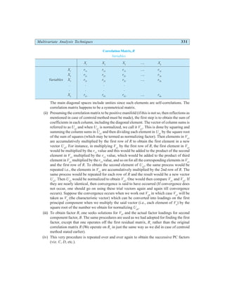 Multivariate Analysis Techniques 331
Correlation Matrix,R
Variables
X1
X2
X3
…. Xk
X1
r11
r12
r13
…. r1k
X2
r21
r22
r23
…. r3k
Variables X3
r31
r32
r33
…. r3k
. . . .
. . . .
Xk
rk1
rk2
rk3
…. rkk
The main diagonal spaces include unities since such elements are self-correlations. The
correlation matrix happens to be a symmetrical matrix.
(ii) Presuming the correlation matrix to be positive manifold (if this is not so, then reflections as
mentioned in case of centroid method must be made), the first step is to obtain the sum of
coefficients in each column, including the diagonal element. The vector of column sums is
referred to as Ua1
and when Ua1
is normalized, we call it Va1
. This is done by squaring and
summing the column sums in Ua1
and then dividing each element in Ua1
by the square root
of the sum of squares (which may be termed as normalizing factor). Then elements in Va1
are accumulatively multiplied by the first row of R to obtain the first element in a new
vector Ua2
. For instance, in multiplying Va1
by the first row of R, the first element in Va1
would be multiplied by the r11
value and this would be added to the product of the second
element in Va1
multiplied by the r12
value, which would be added to the product of third
element in Va1
multiplied by the r13
value, and so on for all the corresponding elements in Va1
and the first row of R. To obtain the second element of Ua2
, the same process would be
repeated i.e., the elements in Va1
are accumulatively multiplied by the 2nd row of R. The
same process would be repeated for each row of R and the result would be a new vector
Ua2
. Then Ua2
would be normalized to obtain Va2
. One would then compare Va1
and Va2
. If
they are nearly identical, then convergence is said to have occurred (If convergence does
not occur, one should go on using these trial vectors again and again till convergence
occurs). Suppose the convergence occurs when we work out Va8
in which case Va7
will be
taken as Va
(the characteristic vector) which can be converted into loadings on the first
principal component when we multiply the said vector (i.e., each element of Va
) by the
square root of the number we obtain for normalizing Ua8
.
(iii) To obtain factor B, one seeks solutions for Vb
, and the actual factor loadings for second
component factor, B. The same procedures are used as we had adopted for finding the first
factor, except that one operates off the first residual matrix, R1
rather than the original
correlation matrix R (We operate on R1
in just the same way as we did in case of centroid
method stated earlier).
(iv) This very procedure is repeated over and over again to obtain the successive PC factors
(viz. C, D, etc.).
 