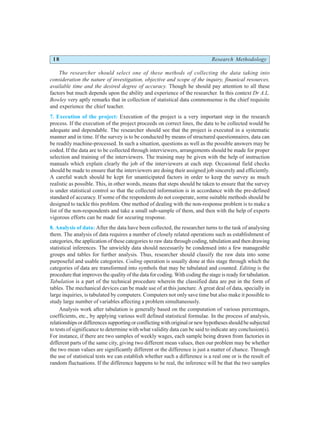 18 Research Methodology
The researcher should select one of these methods of collecting the data taking into
consideration the nature of investigation, objective and scope of the inquiry, finanical resources,
available time and the desired degree of accuracy. Though he should pay attention to all these
factors but much depends upon the ability and experience of the researcher. In this context Dr A.L.
Bowley very aptly remarks that in collection of statistical data commonsense is the chief requisite
and experience the chief teacher.
7. Execution of the project: Execution of the project is a very important step in the research
process. If the execution of the project proceeds on correct lines, the data to be collected would be
adequate and dependable. The researcher should see that the project is executed in a systematic
manner and in time. If the survey is to be conducted by means of structured questionnaires, data can
be readily machine-processed. In such a situation, questions as well as the possible answers may be
coded. If the data are to be collected through interviewers, arrangements should be made for proper
selection and training of the interviewers. The training may be given with the help of instruction
manuals which explain clearly the job of the interviewers at each step. Occasional field checks
should be made to ensure that the interviewers are doing their assigned job sincerely and efficiently.
A careful watch should be kept for unanticipated factors in order to keep the survey as much
realistic as possible. This, in other words, means that steps should be taken to ensure that the survey
is under statistical control so that the collected information is in accordance with the pre-defined
standard of accuracy. If some of the respondents do not cooperate, some suitable methods should be
designed to tackle this problem. One method of dealing with the non-response problem is to make a
list of the non-respondents and take a small sub-sample of them, and then with the help of experts
vigorous efforts can be made for securing response.
8. Analysis of data: After the data have been collected, the researcher turns to the task of analysing
them. The analysis of data requires a number of closely related operations such as establishment of
categories, the application of these categories to raw data through coding, tabulation and then drawing
statistical inferences. The unwieldy data should necessarily be condensed into a few manageable
groups and tables for further analysis. Thus, researcher should classify the raw data into some
purposeful and usable categories. Coding operation is usually done at this stage through which the
categories of data are transformed into symbols that may be tabulated and counted. Editing is the
procedure that improves the quality of the data for coding. With coding the stage is ready for tabulation.
Tabulation is a part of the technical procedure wherein the classified data are put in the form of
tables. The mechanical devices can be made use of at this juncture. A great deal of data, specially in
large inquiries, is tabulated by computers. Computers not only save time but also make it possible to
study large number of variables affecting a problem simultaneously.
Analysis work after tabulation is generally based on the computation of various percentages,
coefficients, etc., by applying various well defined statistical formulae. In the process of analysis,
relationshipsordifferencessupportingorconflictingwithoriginalornewhypothesesshouldbesubjected
to tests of significance to determine with what validity data can be said to indicate any conclusion(s).
For instance, if there are two samples of weekly wages, each sample being drawn from factories in
different parts of the same city, giving two different mean values, then our problem may be whether
the two mean values are significantly different or the difference is just a matter of chance. Through
the use of statistical tests we can establish whether such a difference is a real one or is the result of
random fluctuations. If the difference happens to be real, the inference will be that the two samples
 