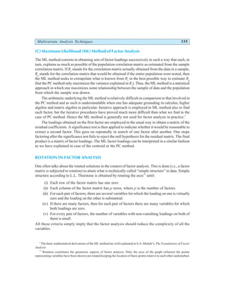 Multivariate Analysis Techniques 335
(C) Maximum Likelihood (ML) Method of Factor Analysis
The ML method consists in obtaining sets of factor loadings successively in such a way that each, in
turn, explains as much as possible of the population correlation matrix as estimated from the sample
correlation matrix. If Rs
stands for the correlation matrix actually obtained from the data in a sample,
Rp
stands for the correlation matrix that would be obtained if the entire population were tested, then
the ML method seeks to extrapolate what is known from Rs
in the best possible way to estimate Rp
(but the PC method only maximizes the variance explained in Rs
). Thus, the ML method is a statistical
approach in which one maximizes some relationship between the sample of data and the population
from which the sample was drawn.
The arithmetic underlying the ML method is relatively difficult in comparison to that involved in
the PC method and as such is understandable when one has adequate grounding in calculus, higher
algebra and matrix algebra in particular. Iterative approach is employed in ML method also to find
each factor, but the iterative procedures have proved much more difficult than what we find in the
case of PC method. Hence the ML method is generally not used for factor analysis in practice.*
The loadings obtained on the first factor are employed in the usual way to obtain a matrix of the
residual coefficients. A significance test is then applied to indicate whether it would be reasonable to
extract a second factor. This goes on repeatedly in search of one factor after another. One stops
factoring after the significance test fails to reject the null hypothesis for the residual matrix. The final
product is a matrix of factor loadings. The ML factor loadings can be interpreted in a similar fashion
as we have explained in case of the centroid or the PC method.
ROTATION IN FACTOR ANALYSIS
One often talks about the rotated solutions in the context of factor analysis. This is done (i.e., a factor
matrix is subjected to rotation) to attain what is technically called “simple structure” in data. Simple
structure according to L.L. Thurstone is obtained by rotating the axes**
until:
(i) Each row of the factor matrix has one zero.
(ii) Each column of the factor matrix has p zeros, where p is the number of factors.
(iii) For each pair of factors, there are several variables for which the loading on one is virtually
zero and the loading on the other is substantial.
(iv) If there are many factors, then for each pair of factors there are many variables for which
both loadings are zero.
(v) For every pair of factors, the number of variables with non-vanishing loadings on both of
them is small.
All these criteria simply imply that the factor analysis should reduce the complexity of all the
variables.
*
The basic mathematical derivations of the ML method are well explained in S.A. Mulaik’s, The Foundations of Factor
Analysis.
**
Rotation constitutes the geometric aspects of factor analysis. Only the axes of the graph (wherein the points
representing variables have been shown) are rotated keeping the location of these points relative to each other undisturbed.
 