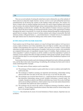 336 Research Methodology
There are several methods of rotating the initial factor matrix (obtained by any of the methods of
factor analysis) to attain this simple structure. Varimax rotation is one such method that maximizes
(simultaneously for all factors) the variance of the loadings within each factor. The variance of a
factor is largest when its smallest loadings tend towards zero and its largest loadings tend towards
unity. In essence, the solution obtained through varimax rotation produces factors that are characterized
by large loadings on relatively few variables. The other method of rotation is known as quartimax
rotation wherein the factor loadings are transformed until the variance of the squared factor loadings
throughout the matrix is maximized. As a result, the solution obtained through this method permits a
general factor to emerge, whereas in case of varimax solution such a thing is not possible. But both
solutions produce orthogonal factors i.e., uncorrelated factors. It should, however, be emphasised
that right rotation must be selected for making sense of the results of factor analysis.
R-TYPE AND Q-TYPE FACTOR ANALYSES
Factor analysis may be R-type factor analysis or it may be Q-type factor analysis. In R-type factor
analysis, high correlations occur when respondents who score high on variable 1 also score high on
variable 2 and respondents who score low on variable 1 also score low on variable 2. Factors emerge
when there are high correlations within groups of variables. In Q-type factor analysis, the correlations
are computed between pairs of respondents instead of pairs of variables. High correlations occur
when respondent 1’s pattern of responses on all the variables is much like respondent 2’s pattern of
responses. Factors emerge when there are high correlations within groups of people. Q-type analysis
is useful when the object is to sort out people into groups based on their simultaneous responses to all
the variables.
Factor analysis has been mainly used in developing psychological tests (such as IQtests, personality
tests, and the like) in the realm of psychology. In marketing, this technique has been used to look at
media readership profiles of people.
Merits: The main merits of factor analysis can be stated thus:
(i) The technique of factor analysis is quite useful when we want to condense and simplify the
multivariate data.
(ii) The technique is helpful in pointing out important and interesting, relationships among
observed data that were there all the time, but not easy to see from the data alone.
(iii) The technique can reveal the latent factors (i.e., underlying factors not directly observed)
that determine relationships among several variables concerning a research study. For
example, if people are asked to rate different cold drinks (say, Limca, Nova-cola, Gold Spot
and so on) according to preference, a factor analysis may reveal some salient characteristics
of cold drinks that underlie the relative preferences.
(iv) The technique may be used in the context of empirical clustering of products, media or
people i.e., for providing a classification scheme when data scored on various rating scales
have to be grouped together.
Limitations: One should also be aware of several limitations of factor analysis. Important ones are
as follows:
 