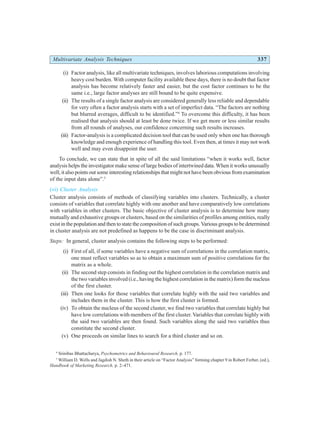 Multivariate Analysis Techniques 337
(i) Factor analysis, like all multivariate techniques, involves laborious computations involving
heavy cost burden. With computer facility available these days, there is no doubt that factor
analysis has become relatively faster and easier, but the cost factor continues to be the
same i.e., large factor analyses are still bound to be quite expensive.
(ii) The results of a single factor analysis are considered generally less reliable and dependable
for very often a factor analysis starts with a set of imperfect data. “The factors are nothing
but blurred averages, difficult to be identified.”4
To overcome this difficulty, it has been
realised that analysis should at least be done twice. If we get more or less similar results
from all rounds of analyses, our confidence concerning such results increases.
(iii) Factor-analysis is a complicated decision tool that can be used only when one has thorough
knowledge and enough experience of handling this tool. Even then, at times it may not work
well and may even disappoint the user.
To conclude, we can state that in spite of all the said limitations “when it works well, factor
analysis helps the investigator make sense of large bodies of intertwined data. When it works unusually
well, it also points out some interesting relationships that might not have been obvious from examination
of the input data alone”.5
(vi) Cluster Analysis
Cluster analysis consists of methods of classifying variables into clusters. Technically, a cluster
consists of variables that correlate highly with one another and have comparatively low correlations
with variables in other clusters. The basic objective of cluster analysis is to determine how many
mutually and exhaustive groups or clusters, based on the similarities of profiles among entities, really
exist in the population and then to state the composition of such groups. Various groups to be determined
in cluster analysis are not predefined as happens to be the case in discriminant analysis.
Steps: In general, cluster analysis contains the following steps to be performed:
(i) First of all, if some variables have a negative sum of correlations in the correlation matrix,
one must reflect variables so as to obtain a maximum sum of positive correlations for the
matrix as a whole.
(ii) The second step consists in finding out the highest correlation in the correlation matrix and
the two variables involved (i.e., having the highest correlation in the matrix) form the nucleus
of the first cluster.
(iii) Then one looks for those variables that correlate highly with the said two variables and
includes them in the cluster. This is how the first cluster is formed.
(iv) To obtain the nucleus of the second cluster, we find two variables that correlate highly but
have low correlations with members of the first cluster. Variables that correlate highly with
the said two variables are then found. Such variables along the said two variables thus
constitute the second cluster.
(v) One proceeds on similar lines to search for a third cluster and so on.
4
Srinibas Bhattacharya, Psychometrics and Behavioural Research, p. 177.
5
William D. Wells and Jagdish N. Sheth in their article on “Factor Analysis” forming chapter 9 in Robert Ferber, (ed.),
Handbook of Marketing Research, p. 2–471.
 