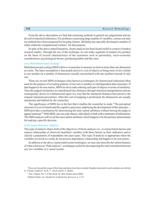 338 Research Methodology
From the above description we find that clustering methods in general are judgemental and are
devoid of statistical inferences. For problems concerning large number of variables, various cut-and-
try methods have been proposed for locating clusters. McQuitty has specially developed a number of
rather elaborate computational routines*
for that purpose.
In spite of the above stated limitation, cluster analysis has been found useful in context of market
research studies. Through the use of this technique we can make segments of market of a product
on the basis of several characteristics of the customers such as personality, socio-economic
considerations, psychological factors, purchasing habits and like ones.
(vii) Multidimensional Scaling**
Multidimensional scaling (MDS) allows a researcher to measure an item in more than one dimension
at a time. The basic assumption is that people perceive a set of objects as being more or less similar
to one another on a number of dimensions (usually uncorrelated with one another) instead of only
one.
There are several MDS techniques (also known as techniques for dimensional reduction) often
used for the purpose of revealing patterns of one sort or another in interdependent data structures. If
data happen to be non-metric, MDS involves rank ordering each pair of objects in terms of similarity.
Then the judged similarities are transformed into distances through statistical manipulations and are
consequently shown in n-dimensional space in a way that the interpoint distances best preserve the
original interpoint proximities. After this sort of mapping is performed, the dimensions are usually
interpreted and labeled by the researcher.
The significance of MDS lies in the fact that it enables the researcher to study “The perceptual
structure of a set of stimuli and the cognitive processes underlying the development of this structure....
MDS provides a mechanism for determining the truly salient attributes without forcing the judge to
appear irrational.”6
WithMDS,onecanscaleobjects,individualsorbothwithaminimumofinformation.
The MDS analysis will reveal the most salient attributes which happen to be the primary determinants
for making a specific decision.
(viii) Latent Structure Analysis
This type of analysis shares both of the objectives of factor analysis viz., to extract latent factors and
express relationship of observed (manifest) variables with these factors as their indicators and to
classify a population of respondents into pure types. This type of analysis is appropriate when the
variables involved in a study do not possess dependency relationship and happen to be non-metric.
In addition to the above stated multivariate techniques, we may also describe the salient features
of what is known as “Path analysis”, a technique useful for decomposing the total correlation between
any two variables in a causal system.
*
These are beyond the scope of this book and hence have been omitted. Readers interested in such methods are referred
to “Cluster Analysis” by R. C. Tryon and D. E. Bailey.
**
See, Chapter No. 5 of this book for other details about MDS.
6
Robert Ferber, ed., Handbook of Marketing Research, p. 3–52.
 