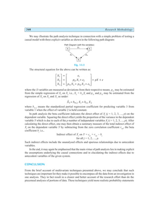 340 Research Methodology
We may illustrate the path analysis technique in connection with a simple problem of testing a
causal model with three explicit variables as shown in the following path diagram:
Fig. 13.3
The structural equation for the above can be written as:
X
X
X
e
p X e
p X p X e
pX e
1
2
3
1
21 1 2
31 2 32 2 3
L
N
MMM
O
Q
PPP
=
=
=
+
+ +
L
N
MMM
O
Q
PPP
= +
where the X variables are measured as deviations from their respective means. p21
may be estimated
from the simple regression of X2
on X1
i.e., X2
= b21
Xl
and p31
and p32
may be estimated from the
regression of X3
on X2
and X1
as under:
$
. .
X b X b X
3 31 2 1 2 1 2
= +
where b31.2
means the standardized partial regression coefficient for predicting variable 3 from
variable 1 when the effect of variable 2 is held constant.
In path analysis the beta coefficient indicates the direct effect of Xj
(j = 1, 2, 3, ..., p) on the
dependent variable. Squaring the direct effect yields the proportion of the variance in the dependent
variable Y which is due to each of the p number of independent variables Xj
(i = 1, 2, 3, ..., p). After
calculating the direct effect, one may then obtain a summary measure of the total indirect effect of
Xj
on the dependent variable Y by subtracting from the zero correlation coefficient ryxj
, the beta
coefficient bj
i.e.,
Indirect effect of Xj
on Y = cjy
= ryxj
– bj
for all j = 1, 2, ..., p.
Such indirect effects include the unanalysed effects and spurious relationships due to antecedent
variables.
In the end, it may again be emphasised that the main virtue of path analysis lies in making explicit
the assumptions underlying the causal connections and in elucidating the indirect effects due to
antecedent variables of the given system.
CONCLUSION
From the brief account of multivariate techniques presented above, we may conclude that such
techniques are important for they make it possible to encompass all the data from an investigation in
one analysis. They in fact result in a clearer and better account of the research effort than do the
piecemeal analyses of portions of data. These techniques yield more realistic probability statements
X1
p31 p32
p21
X3
X2
Path Diagram (with the variables)
 