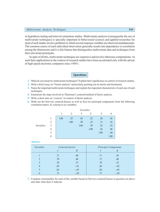 Multivariate Analysis Techniques 341
in hypothesis testing and interval estimation studies. Multivariate analysis (consequently the use of
multivariate techniques) is specially important in behavioural sciences and applied researches for
most of such studies involve problems in which several response variables are observed simultaneously.
The common source of each individual observation generally results into dependence or correlation
among the dimensions and it is this feature that distinguishes multivariate data and techniques from
their univariate prototypes.
In spite of all this, multivariate techniques are expensive and involve laborious computations. As
such their applications in the context of research studies have been accelerated only with the advent
of high speed electronic computers since 1950’s.
Questions
1. What do you mean by multivariate techniques? Explain their significance in context of research studies.
2. Write a brief essay on “Factor analysis” particularly pointing out its merits and limitations.
3. Name the important multivariate techniques and explain the important characteristic of each one of such
techniques.
4. Enumerate the steps involved in Thurstone’s centroid method of factor analysis.
5. Write a short note on ‘rotation’ in context of factor analysis.
6. Work out the first two centroid factors as well as first two principal components from the following
correlation matrix, R, relating to six variables:
Variables
1 2 3 4 5 6
1 1.00 .55 .43 .32 .28 .36
2 1.00 .50 .25 .31 .32
Variables 3 1.00 .39 .25 .33
4 1.00 .43 .49
5 1.00 .44
6 1.00
Answers:
Variables Centroid factors Principal Components
I II I II
1 .71 .40 .71 .39
2 .70 .46 .71 .48
3 .70 .37 .70 .32
4 .69 –.41 .69 –.42
5 .65 –.43 .64 –.45
6 .71 –.39 .71 –.38
7. Compute communality for each of the variable based on first two centroid factors in question six above
and state what does it indicate.
 