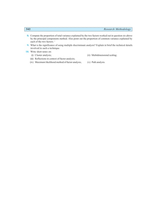 342 Research Methodology
8. Compute the proportion of total variance explained by the two factors worked out in question six above
by the principal components method. Also point out the proportion of common variance explained by
each of the two factors. ‘
9. What is the significance of using multiple discriminant analysis? Explain in brief the technical details
involved in such a technique.
10. Write short notes on:
(i) Cluster analysis; (ii) Multidimensional scaling;
(iii) Reflections in context of factor analysis;
(iv) Maximum likelihood method of factor analysis; (v) Path analysis.
 