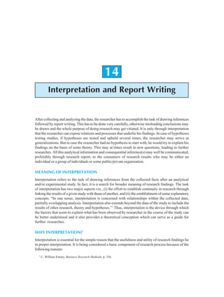 344 Research Methodology
14
Interpretation and Report Writing
After collecting and analyzing the data, the researcher has to accomplish the task of drawing inferences
followed by report writing. This has to be done very carefully, otherwise misleading conclusions may
be drawn and the whole purpose of doing research may get vitiated. It is only through interpretation
that the researcher can expose relations and processes that underlie his findings. In case of hypotheses
testing studies, if hypotheses are tested and upheld several times, the researcher may arrive at
generalizations. But in case the researcher had no hypothesis to start with, he would try to explain his
findings on the basis of some theory. This may at times result in new questions, leading to further
researches. All this analytical information and consequential inference(s) may well be communicated,
preferably through research report, to the consumers of research results who may be either an
individual or a group of individuals or some public/private organisation.
MEANING OF INTERPRETATION
Interpretation refers to the task of drawing inferences from the collected facts after an analytical
and/or experimental study. In fact, it is a search for broader meaning of research findings. The task
of interpretation has two major aspects viz., (i) the effort to establish continuity in research through
linking the results of a given study with those of another, and (ii) the establishment of some explanatory
concepts. “In one sense, interpretation is concerned with relationships within the collected data,
partially overlapping analysis. Interpretation also extends beyond the data of the study to include the
results of other research, theory and hypotheses.”1
Thus, interpretation is the device through which
the factors that seem to explain what has been observed by researcher in the course of the study can
be better understood and it also provides a theoretical conception which can serve as a guide for
further researches.
WHY INTERPRETATION?
Interpretation is essential for the simple reason that the usefulness and utility of research findings lie
in proper interpretation. It is being considered a basic component of research process because of the
following reasons:
1
C. William Emory, Business Research Methods, p. 336.
 