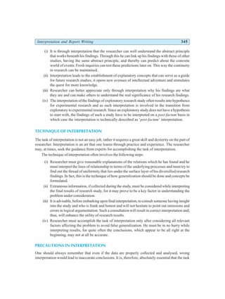 Interpretation and Report Writing 345
(i) It is through interpretation that the researcher can well understand the abstract principle
that works beneath his findings. Through this he can link up his findings with those of other
studies, having the same abstract principle, and thereby can predict about the concrete
world of events. Fresh inquiries can test these predictions later on. This way the continuity
in research can be maintained.
(ii) Interpretation leads to the establishment of explanatory concepts that can serve as a guide
for future research studies; it opens new avenues of intellectual adventure and stimulates
the quest for more knowledge.
(iii) Researcher can better appreciate only through interpretation why his findings are what
they are and can make others to understand the real significance of his research findings.
(iv) The interpretation of the findings of exploratory research study often results into hypotheses
for experimental research and as such interpretation is involved in the transition from
exploratory to experimental research. Since an exploratory study does not have a hypothesis
to start with, the findings of such a study have to be interpreted on a post-factum basis in
which case the interpretation is technically described as ‘post factum’ interpretation.
TECHNIQUE OF INTERPRETATION
The task of interpretation is not an easy job, rather it requires a great skill and dexterity on the part of
researcher. Interpretation is an art that one learns through practice and experience. The researcher
may, at times, seek the guidance from experts for accomplishing the task of interpretation.
The technique of interpretation often involves the following steps:
(i) Researcher must give reasonable explanations of the relations which he has found and he
must interpret the lines of relationship in terms of the underlying processes and must try to
find out the thread of uniformity that lies under the surface layer of his diversified research
findings. In fact, this is the technique of how generalization should be done and concepts be
formulated.
(ii) Extraneous information, if collected during the study, must be considered while interpreting
the final results of research study, for it may prove to be a key factor in understanding the
problem under consideration.
(iii) It is advisable, before embarking upon final interpretation, to consult someone having insight
into the study and who is frank and honest and will not hesitate to point out omissions and
errors in logical argumentation. Such a consultation will result in correct interpretation and,
thus, will enhance the utility of research results.
(iv) Researcher must accomplish the task of interpretation only after considering all relevant
factors affecting the problem to avoid false generalization. He must be in no hurry while
interpreting results, for quite often the conclusions, which appear to be all right at the
beginning, may not at all be accurate.
PRECAUTIONS IN INTERPRETATION
One should always remember that even if the data are properly collected and analysed, wrong
interpretation would lead to inaccurate conclusions. It is, therefore, absolutely essential that the task
 