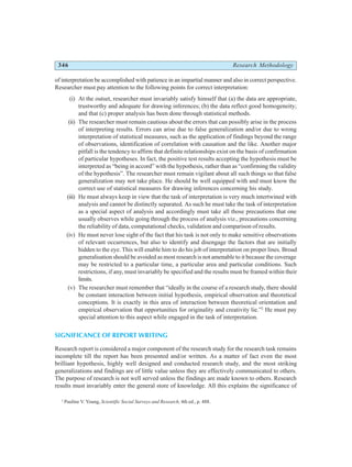 346 Research Methodology
of interpretation be accomplished with patience in an impartial manner and also in correct perspective.
Researcher must pay attention to the following points for correct interpretation:
(i) At the outset, researcher must invariably satisfy himself that (a) the data are appropriate,
trustworthy and adequate for drawing inferences; (b) the data reflect good homogeneity;
and that (c) proper analysis has been done through statistical methods.
(ii) The researcher must remain cautious about the errors that can possibly arise in the process
of interpreting results. Errors can arise due to false generalization and/or due to wrong
interpretation of statistical measures, such as the application of findings beyond the range
of observations, identification of correlation with causation and the like. Another major
pitfall is the tendency to affirm that definite relationships exist on the basis of confirmation
of particular hypotheses. In fact, the positive test results accepting the hypothesis must be
interpreted as “being in accord” with the hypothesis, rather than as “confirming the validity
of the hypothesis”. The researcher must remain vigilant about all such things so that false
generalization may not take place. He should be well equipped with and must know the
correct use of statistical measures for drawing inferences concerning his study.
(iii) He must always keep in view that the task of interpretation is very much intertwined with
analysis and cannot be distinctly separated. As such he must take the task of interpretation
as a special aspect of analysis and accordingly must take all those precautions that one
usually observes while going through the process of analysis viz., precautions concerning
the reliability of data, computational checks, validation and comparison of results.
(iv) He must never lose sight of the fact that his task is not only to make sensitive observations
of relevant occurrences, but also to identify and disengage the factors that are initially
hidden to the eye. This will enable him to do his job of interpretation on proper lines. Broad
generalisation should be avoided as most research is not amenable to it because the coverage
may be restricted to a particular time, a particular area and particular conditions. Such
restrictions, if any, must invariably be specified and the results must be framed within their
limits.
(v) The researcher must remember that “ideally in the course of a research study, there should
be constant interaction between initial hypothesis, empirical observation and theoretical
conceptions. It is exactly in this area of interaction between theoretical orientation and
empirical observation that opportunities for originality and creativity lie.”2
He must pay
special attention to this aspect while engaged in the task of interpretation.
SIGNIFICANCE OF REPORT WRITING
Research report is considered a major component of the research study for the research task remains
incomplete till the report has been presented and/or written. As a matter of fact even the most
brilliant hypothesis, highly well designed and conducted research study, and the most striking
generalizations and findings are of little value unless they are effectively communicated to others.
The purpose of research is not well served unless the findings are made known to others. Research
results must invariably enter the general store of knowledge. All this explains the significance of
2
Pauline V. Young, Scientific Social Surveys and Research, 4th ed., p. 488.
 