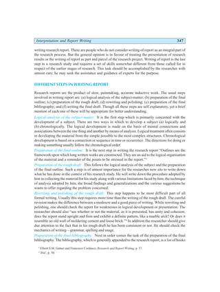 Interpretation and Report Writing 347
writing research report. There are people who do not consider writing of report as an integral part of
the research process. But the general opinion is in favour of treating the presentation of research
results or the writing of report as part and parcel of the research project. Writing of report is the last
step in a research study and requires a set of skills somewhat different from those called for in
respect of the earlier stages of research. This task should be accomplished by the researcher with
utmost care; he may seek the assistance and guidance of experts for the purpose.
DIFFERENT STEPS IN WRITING REPORT
Research reports are the product of slow, painstaking, accurate inductive work. The usual steps
involved in writing report are: (a) logical analysis of the subject-matter; (b) preparation of the final
outline; (c) preparation of the rough draft; (d) rewriting and polishing; (c) preparation of the final
bibliography; and (f) writing the final draft. Though all these steps are self explanatory, yet a brief
mention of each one of these will be appropriate for better understanding.
Logical analysis of the subject matter: It is the first step which is primarily concerned with the
development of a subject. There are two ways in which to develop a subject (a) logically and
(b) chronologically. The logical development is made on the basis of mental connections and
associations between the one thing and another by means of analysis. Logical treatment often consists
in developing the material from the simple possible to the most complex structures. Chronological
development is based on a connection or sequence in time or occurrence. The directions for doing or
making something usually follow the chronological order.
Preparation of the final outline: It is the next step in writing the research report “Outlines are the
framework upon which long written works are constructed. They are an aid to the logical organisation
of the material and a reminder of the points to be stressed in the report.”3
Preparation of the rough draft: This follows the logical analysis of the subject and the preparation
of the final outline. Such a step is of utmost importance for the researcher now sits to write down
what he has done in the context of his research study. He will write down the procedure adopted by
him in collecting the material for his study along with various limitations faced by him, the technique
of analysis adopted by him, the broad findings and generalizations and the various suggestions he
wants to offer regarding the problem concerned.
Rewriting and polishing of the rough draft: This step happens to be most difficult part of all
formal writing. Usually this step requires more time than the writing of the rough draft. The careful
revision makes the difference between a mediocre and a good piece of writing. While rewriting and
polishing, one should check the report for weaknesses in logical development or presentation. The
researcher should also “see whether or not the material, as it is presented, has unity and cohesion;
does the report stand upright and firm and exhibit a definite pattern, like a marble arch? Or does it
resemble an old wall of moldering cement and loose brick.”4
In addition the researcher should give
due attention to the fact that in his rough draft he has been consistent or not. He should check the
mechanics of writing—grammar, spelling and usage.
Preparation of the final bibliography: Next in order comes the task of the preparation of the final
bibliography. The bibliography, which is generally appended to the research report, is a list of books
3
Elliott S.M. Gatner and Francesco Cordasco, Research and Report Writing, p. 37.
4
Ibid., p. 50.
 