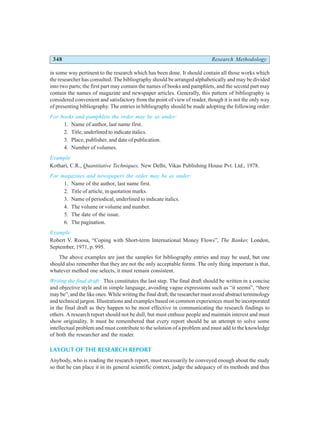 348 Research Methodology
in some way pertinent to the research which has been done. It should contain all those works which
the researcher has consulted. The bibliography should be arranged alphabetically and may be divided
into two parts; the first part may contain the names of books and pamphlets, and the second part may
contain the names of magazine and newspaper articles. Generally, this pattern of bibliography is
considered convenient and satisfactory from the point of view of reader, though it is not the only way
of presenting bibliography. The entries in bibliography should be made adopting the following order:
For books and pamphlets the order may be as under:
1. Name of author, last name first.
2. Title, underlined to indicate italics.
3. Place, publisher, and date of publication.
4. Number of volumes.
Example
Kothari, C.R., Quantitative Techniques, New Delhi, Vikas Publishing House Pvt. Ltd., 1978.
For magazines and newspapers the order may be as under:
1. Name of the author, last name first.
2. Title of article, in quotation marks.
3. Name of periodical, underlined to indicate italics.
4. The volume or volume and number.
5. The date of the issue.
6. The pagination.
Example
Robert V. Roosa, “Coping with Short-term International Money Flows”, The Banker, London,
September, 1971, p. 995.
The above examples are just the samples for bibliography entries and may be used, but one
should also remember that they are not the only acceptable forms. The only thing important is that,
whatever method one selects, it must remain consistent.
Writing the final draft: This constitutes the last step. The final draft should be written in a concise
and objective style and in simple language, avoiding vague expressions such as “it seems”, “there
may be”, and the like ones. While writing the final draft, the researcher must avoid abstract terminology
and technical jargon. Illustrations and examples based on common experiences must be incorporated
in the final draft as they happen to be most effective in communicating the research findings to
others. A research report should not be dull, but must enthuse people and maintain interest and must
show originality. It must be remembered that every report should be an attempt to solve some
intellectual problem and must contribute to the solution of a problem and must add to the knowledge
of both the researcher and the reader.
LAYOUT OF THE RESEARCH REPORT
Anybody, who is reading the research report, must necessarily be conveyed enough about the study
so that he can place it in its general scientific context, judge the adequacy of its methods and thus
 