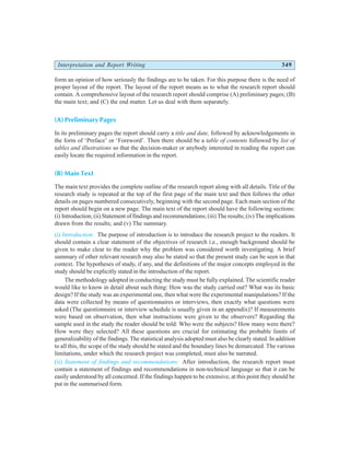 Interpretation and Report Writing 349
form an opinion of how seriously the findings are to be taken. For this purpose there is the need of
proper layout of the report. The layout of the report means as to what the research report should
contain. A comprehensive layout of the research report should comprise (A) preliminary pages; (B)
the main text; and (C) the end matter. Let us deal with them separately.
(A) Preliminary Pages
In its preliminary pages the report should carry a title and date, followed by acknowledgements in
the form of ‘Preface’ or ‘Foreword’. Then there should be a table of contents followed by list of
tables and illustrations so that the decision-maker or anybody interested in reading the report can
easily locate the required information in the report.
(B) Main Text
The main text provides the complete outline of the research report along with all details. Title of the
research study is repeated at the top of the first page of the main text and then follows the other
details on pages numbered consecutively, beginning with the second page. Each main section of the
report should begin on a new page. The main text of the report should have the following sections:
(i) Introduction; (ii) Statement of findings and recommendations; (iii) The results; (iv) The implications
drawn from the results; and (v) The summary.
(i) Introduction: The purpose of introduction is to introduce the research project to the readers. It
should contain a clear statement of the objectives of research i.e., enough background should be
given to make clear to the reader why the problem was considered worth investigating. A brief
summary of other relevant research may also be stated so that the present study can be seen in that
context. The hypotheses of study, if any, and the definitions of the major concepts employed in the
study should be explicitly stated in the introduction of the report.
The methodology adopted in conducting the study must be fully explained. The scientific reader
would like to know in detail about such thing: How was the study carried out? What was its basic
design? If the study was an experimental one, then what were the experimental manipulations? If the
data were collected by means of questionnaires or interviews, then exactly what questions were
asked (The questionnaire or interview schedule is usually given in an appendix)? If measurements
were based on observation, then what instructions were given to the observers? Regarding the
sample used in the study the reader should be told: Who were the subjects? How many were there?
How were they selected? All these questions are crucial for estimating the probable limits of
generalizability of the findings. The statistical analysis adopted must also be clearly stated. In addition
to all this, the scope of the study should be stated and the boundary lines be demarcated. The various
limitations, under which the research project was completed, must also be narrated.
(ii) Statement of findings and recommendations: After introduction, the research report must
contain a statement of findings and recommendations in non-technical language so that it can be
easily understood by all concerned. If the findings happen to be extensive, at this point they should be
put in the summarised form.
 