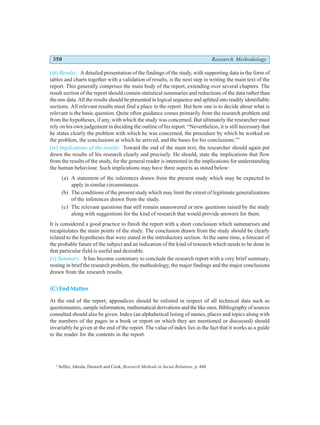 350 Research Methodology
(iii) Results: A detailed presentation of the findings of the study, with supporting data in the form of
tables and charts together with a validation of results, is the next step in writing the main text of the
report. This generally comprises the main body of the report, extending over several chapters. The
result section of the report should contain statistical summaries and reductions of the data rather than
the raw data. All the results should be presented in logical sequence and splitted into readily identifiable
sections. All relevant results must find a place in the report. But how one is to decide about what is
relevant is the basic question. Quite often guidance comes primarily from the research problem and
from the hypotheses, if any, with which the study was concerned. But ultimately the researcher must
rely on his own judgement in deciding the outline of his report. “Nevertheless, it is still necessary that
he states clearly the problem with which he was concerned, the procedure by which he worked on
the problem, the conclusions at which he arrived, and the bases for his conclusions.”5
(iv) Implications of the results: Toward the end of the main text, the researcher should again put
down the results of his research clearly and precisely. He should, state the implications that flow
from the results of the study, for the general reader is interested in the implications for understanding
the human behaviour. Such implications may have three aspects as stated below:
(a) A statement of the inferences drawn from the present study which may be expected to
apply in similar circumstances.
(b) The conditions of the present study which may limit the extent of legitimate generalizations
of the inferences drawn from the study.
(c) Thc relevant questions that still remain unanswered or new questions raised by the study
along with suggestions for the kind of research that would provide answers for them.
It is considered a good practice to finish the report with a short conclusion which summarises and
recapitulates the main points of the study. The conclusion drawn from the study should be clearly
related to the hypotheses that were stated in the introductory section. At the same time, a forecast of
the probable future of the subject and an indication of the kind of research which needs to be done in
that particular field is useful and desirable.
(v) Summary: It has become customary to conclude the research report with a very brief summary,
resting in brief the research problem, the methodology, the major findings and the major conclusions
drawn from the research results.
(C) End Matter
At the end of the report, appendices should be enlisted in respect of all technical data such as
questionnaires, sample information, mathematical derivations and the like ones. Bibliography of sources
consulted should also be given. Index (an alphabetical listing of names, places and topics along with
the numbers of the pages in a book or report on which they are mentioned or discussed) should
invariably be given at the end of the report. The value of index lies in the fact that it works as a guide
to the reader for the contents in the report.
5
Selltiz, Jahoda, Deutsch and Cook, Research Methods in Social Relations, p. 448.
 