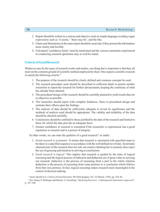 20 Research Methodology
2. Report should be written in a concise and objective style in simple language avoiding vague
expressions such as ‘it seems,’ ‘there may be’, and the like.
3. Charts and illustrations in the main report should be used only if they present the information
more clearly and forcibly.
4. Calculated ‘confidence limits’ must be mentioned and the various constraints experienced
in conducting research operations may as well be stated.
Criteria of Good Research
Whatever may be the types of research works and studies, one thing that is important is that they all
meet on the common ground of scientific method employed by them. One expects scientific research
to satisfy the following criteria:11
1. The purpose of the research should be clearly defined and common concepts be used.
2. The research procedure used should be described in sufficient detail to permit another
researcher to repeat the research for further advancement, keeping the continuity of what
has already been attained.
3. The procedural design of the research should be carefully planned to yield results that are
as objective as possible.
4. The researcher should report with complete frankness, flaws in procedural design and
estimate their effects upon the findings.
5. The analysis of data should be sufficiently adequate to reveal its significance and the
methods of analysis used should be appropriate. The validity and reliability of the data
should be checked carefully.
6. Conclusions should be confined to those justified by the data of the research and limited to
those for which the data provide an adequate basis.
7. Greater confidence in research is warranted if the researcher is experienced, has a good
reputation in research and is a person of integrity.
In other words, we can state the qualities of a good research12
as under:
1. Good research is systematic: It means that research is structured with specified steps to
be taken in a specified sequence in accordance with the well defined set of rules. Systematic
characteristic of the research does not rule out creative thinking but it certainly does reject
the use of guessing and intuition in arriving at conclusions.
2. Good research is logical: This implies that research is guided by the rules of logical
reasoning and the logical process of induction and deduction are of great value in carrying
out research. Induction is the process of reasoning from a part to the whole whereas
deduction is the process of reasoning from some premise to a conclusion which follows
from that very premise. In fact, logical reasoning makes research more meaningful in the
context of decision making.
11
James Harold Fox, Criteria of Good Research, Phi Delta Kappan, Vol. 39 (March, 1958), pp. 285–86.
12
See, Danny N. Bellenger and Barnett, A. Greenberg, “Marketing Research—A Management Information Approach”,
p. 107–108.
 