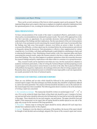 Interpretation and Report Writing 353
There can be several variations of the form in which a popular report can be prepared. The only
important thing about such a report is that it gives emphasis on simplicity and policy implications from
the operational point of view, avoiding the technical details of all sorts to the extent possible.
ORAL PRESENTATION
At times oral presentation of the results of the study is considered effective, particularly in cases
where policy recommendations are indicated by project results. The merit of this approach lies in the
fact that it provides an opportunity for give-and-take decisions which generally lead to a better
understanding of the findings and their implications. But the main demerit of this sort of presentation
is the lack of any permanent record concerning the research details and it may be just possible that
the findings may fade away from people’s memory even before an action is taken. In order to
overcome this difficulty, a written report may be circulated before the oral presentation and referred
to frequently during the discussion. Oral presentation is effective when supplemented by various
visual devices. Use of slides, wall charts and blackboards is quite helpful in contributing to clarity and
in reducing the boredom, if any. Distributing a board outline, with a few important tables and charts
concerning the research results, makes the listeners attentive who have a ready outline on which to
focus their thinking. This very often happens in academic institutions where the researcher discusses
his research findings and policy implications with others either in a seminar or in a group discussion.
Thus, research results can be reported in more than one ways, but the usual practice adopted, in
academic institutions particularly, is that of writing the Technical Report and then preparing several
research papers to be discussed at various forums in one form or the other. But in practical field and
with problems having policy implications, the technique followed is that of writing a popular report.
Researches done on governmental account or on behalf of some major public or private organisations
are usually presented in the form of technical reports.
MECHANICS OF WRITING A RESEARCH REPORT
There are very definite and set rules which should be followed in the actual preparation of the
research report or paper. Once the techniques are finally decided, they should be scrupulously adhered
to, and no deviation permitted. The criteria of format should be decided as soon as the materials for
the research paper have been assembled. The following points deserve mention so far as the mechanics
of writing a report are concerned:
1. Size and physical design: The manuscript should be written on unruled paper 8 1 2″ × 11″ in
size. If it is to be written by hand, then black or blue-black ink should be used. A margin of at least
one and one-half inches should be allowed at the left hand and of at least half an inch at the right hand
of the paper. There should also be one-inch margins, top and bottom. The paper should be neat and
legible. If the manuscript is to be typed, then all typing should be double-spaced on one side of the
page only except for the insertion of the long quotations.
2. Procedure: Various steps in writing the report should be strictly adhered (All such steps have
already been explained earlier in this chapter).
3. Layout: Keeping in view the objective and nature of the problem, the layout of the report should
be thought of and decided and accordingly adopted (The layout of the research report and various
 