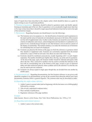 354 Research Methodology
types of reports have been described in this chapter earlier which should be taken as a guide for
report-writing in case of a particular problem).
4. Treatment of quotations: Quotations should be placed in quotation marks and double spaced,
forming an immediate part of the text. But if a quotation is of a considerable length (more than four
or five type written lines) then it should be single-spaced and indented at least half an inch to the right
of the normal text margin.
5. The footnotes: Regarding footnotes one should keep in view the followings:
(a) The footnotes serve two purposes viz., the identification of materials used in quotations in
the report and the notice of materials not immediately necessary to the body of the research
text but still of supplemental value. In other words, footnotes are meant for cross references,
citation of authorities and sources, acknowledgement and elucidation or explanation of a
point of view. It should always be kept in view that footnote is not an end nor a means of
the display of scholarship. The modern tendency is to make the minimum use of footnotes
for scholarship does not need to be displayed.
(b) Footnotes are placed at the bottom of the page on which the reference or quotation which
they identify or supplement ends. Footnotes are customarily separated from the textual
material by a space of half an inch and a line about one and a half inches long.
(c) Footnotes should be numbered consecutively, usually beginning with 1 in each chapter
separately. The number should be put slightly above the line, say at the end of a quotation.
At the foot of the page, again, the footnote number should be indented and typed a little
above the line. Thus, consecutive numbers must be used to correlate the reference in the
text with its corresponding note at the bottom of the page, except in case of statistical
tables and other numerical material, where symbols such as the asterisk (*) or the like one
may be used to prevent confusion.
(d) Footnotes are always typed in single space though they are divided from one another by
double space.
6. Documentation style: Regarding documentation, the first footnote reference to any given work
should be complete in its documentation, giving all the essential facts about the edition used. Such
documentary footnotes follow a general sequence. The common order may be described as under:
(i) Regarding the single-volume reference
1. Author’s name in normal order (and not beginning with the last name as in a bibliography)
followed by a comma;
2. Title of work, underlined to indicate italics;
3. Place and date of publication;
4. Pagination references (The page number).
Example
John Gassner, Masters of the Drama, New York: Dover Publications, Inc. 1954, p. 315.
(ii) Regarding multivolumed reference
1. Author’s name in the normal order;
 