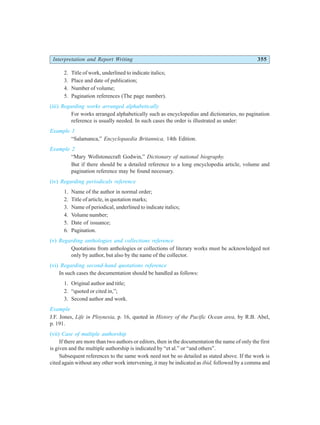 Interpretation and Report Writing 355
2. Title of work, underlined to indicate italics;
3. Place and date of publication;
4. Number of volume;
5. Pagination references (The page number).
(iii) Regarding works arranged alphabetically
For works arranged alphabetically such as encyclopedias and dictionaries, no pagination
reference is usually needed. In such cases the order is illustrated as under:
Example 1
“Salamanca,” Encyclopaedia Britannica, 14th Edition.
Example 2
“Mary Wollstonecraft Godwin,” Dictionary of national biography.
But if there should be a detailed reference to a long encyclopedia article, volume and
pagination reference may be found necessary.
(iv) Regarding periodicals reference
1. Name of the author in normal order;
2. Title of article, in quotation marks;
3. Name of periodical, underlined to indicate italics;
4. Volume number;
5. Date of issuance;
6. Pagination.
(v) Regarding anthologies and collections reference
Quotations from anthologies or collections of literary works must be acknowledged not
only by author, but also by the name of the collector.
(vi) Regarding second-hand quotations reference
In such cases the documentation should be handled as follows:
1. Original author and title;
2. “quoted or cited in,”;
3. Second author and work.
Example
J.F. Jones, Life in Ploynesia, p. 16, quoted in History of the Pacific Ocean area, by R.B. Abel,
p. 191.
(vii) Case of multiple authorship
If there are more than two authors or editors, then in the documentation the name of only the first
is given and the multiple authorship is indicated by “et al.” or “and others”.
Subsequent references to the same work need not be so detailed as stated above. If the work is
cited again without any other work intervening, it may be indicated as ibid, followed by a comma and
 