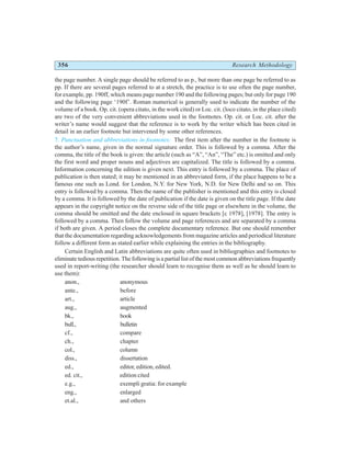 356 Research Methodology
the page number. A single page should be referred to as p., but more than one page be referred to as
pp. If there are several pages referred to at a stretch, the practice is to use often the page number,
for example, pp. 190ff, which means page number 190 and the following pages; but only for page 190
and the following page ‘190f’. Roman numerical is generally used to indicate the number of the
volume of a book. Op. cit. (opera citato, in the work cited) or Loc. cit. (loco citato, in the place cited)
are two of the very convenient abbreviations used in the footnotes. Op. cit. or Loc. cit. after the
writer’s name would suggest that the reference is to work by the writer which has been cited in
detail in an earlier footnote but intervened by some other references.
7. Punctuation and abbreviations in footnotes: The first item after the number in the footnote is
the author’s name, given in the normal signature order. This is followed by a comma. After the
comma, the title of the book is given: the article (such as “A”, “An”, “The” etc.) is omitted and only
the first word and proper nouns and adjectives are capitalized. The title is followed by a comma.
Information concerning the edition is given next. This entry is followed by a comma. The place of
publication is then stated; it may be mentioned in an abbreviated form, if the place happens to be a
famous one such as Lond. for London, N.Y. for New York, N.D. for New Delhi and so on. This
entry is followed by a comma. Then the name of the publisher is mentioned and this entry is closed
by a comma. It is followed by the date of publication if the date is given on the title page. If the date
appears in the copyright notice on the reverse side of the title page or elsewhere in the volume, the
comma should be omitted and the date enclosed in square brackets [c 1978], [1978]. The entry is
followed by a comma. Then follow the volume and page references and are separated by a comma
if both are given. A period closes the complete documentary reference. But one should remember
that the documentation regarding acknowledgements from magazine articles and periodical literature
follow a different form as stated earlier while explaining the entries in the bibliography.
Certain English and Latin abbreviations are quite often used in bibliographies and footnotes to
eliminate tedious repetition. The following is a partial list of the most common abbreviations frequently
used in report-writing (the researcher should learn to recognise them as well as he should learn to
use them):
anon., anonymous
ante., before
art., article
aug., augmented
bk., book
bull., bulletin
cf., compare
ch., chapter
col., column
diss., dissertation
ed., editor, edition, edited.
ed. cit., edition cited
e.g., exempli gratia: for example
eng., enlarged
et.al., and others
 