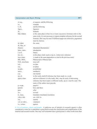 Interpretation and Report Writing 357
et seq., et sequens: and the following
ex., example
f., ff., and the following
fig(s)., figure(s)
fn., footnote
ibid.,ibidem: in the same place (when two or more successive footnotes refer to the
same work, it is not necessary to repeat complete reference for the second
footnote. Ibid. may be used. If different pages are referred to, pagination
must be shown).
id.,idem: the same
ill.,illus.,or
illust(s). illustrated, illustration(s)
Intro., intro., introduction
l, or ll, line(s)
loc. cit., in the place cited; used as op.cit., (when new reference
loco citato: is made to the same pagination as cited in the previous note)
MS., MSS., Manuscript or Manuscripts
N.B., nota bene: note well
n.d., no date
n.p., no place
no pub., no publisher
no(s)., number(s)
o.p., out of print
op. cit: in the work cited (If reference has been made to a work
opera citato and new reference is to be made, ibid., may be used, if intervening
reference has been made to different works, op.cit. must be used. The
name of the author must precede.
p. or pp., page(s)
passim: here and there
post: after
rev., revised
tr., trans., translator, translated, translation
vid or vide: see, refer to
viz., namely
vol. or vol(s)., volume(s)
vs., versus: against
8. Use of statistics, charts and graphs: A judicious use of statistics in research reports is often
considered a virtue for it contributes a great deal towards the clarification and simplification of the
material and research results. One may well remember that a good picture is often worth more than
 