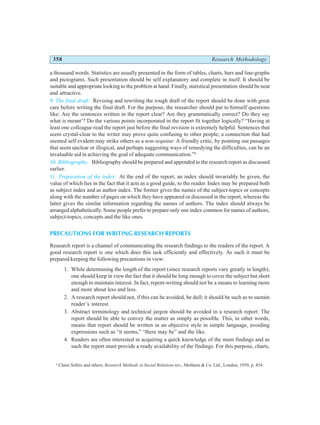 358 Research Methodology
a thousand words. Statistics are usually presented in the form of tables, charts, bars and line-graphs
and pictograms. Such presentation should be self explanatory and complete in itself. It should be
suitable and appropriate looking to the problem at hand. Finally, statistical presentation should be neat
and attractive.
9. The final draft: Revising and rewriting the rough draft of the report should be done with great
care before writing the final draft. For the purpose, the researcher should put to himself questions
like: Are the sentences written in the report clear? Are they grammatically correct? Do they say
what is meant’? Do the various points incorporated in the report fit together logically? “Having at
least one colleague read the report just before the final revision is extremely helpful. Sentences that
seem crystal-clear to the writer may prove quite confusing to other people; a connection that had
seemed self evident may strike others as a non-sequitur. A friendly critic, by pointing out passages
that seem unclear or illogical, and perhaps suggesting ways of remedying the difficulties, can be an
invaluable aid in achieving the goal of adequate communication.”6
10. Bibliography: Bibliography should be prepared and appended to the research report as discussed
earlier.
11. Preparation of the index: At the end of the report, an index should invariably be given, the
value of which lies in the fact that it acts as a good guide, to the reader. Index may be prepared both
as subject index and as author index. The former gives the names of the subject-topics or concepts
along with the number of pages on which they have appeared or discussed in the report, whereas the
latter gives the similar information regarding the names of authors. The index should always be
arranged alphabetically. Some people prefer to prepare only one index common for names of authors,
subject-topics, concepts and the like ones.
PRECAUTIONS FOR WRITING RESEARCH REPORTS
Research report is a channel of communicating the research findings to the readers of the report. A
good research report is one which does this task efficiently and effectively. As such it must be
prepared keeping the following precautions in view:
1. While determining the length of the report (since research reports vary greatly in length),
one should keep in view the fact that it should be long enough to cover the subject but short
enough to maintain interest. In fact, report-writing should not be a means to learning more
and more about less and less.
2. A research report should not, if this can be avoided, be dull; it should be such as to sustain
reader’s interest.
3. Abstract terminology and technical jargon should be avoided in a research report. The
report should be able to convey the matter as simply as possible. This, in other words,
means that report should be written in an objective style in simple language, avoiding
expressions such as “it seems,” “there may be” and the like.
4. Readers are often interested in acquiring a quick knowledge of the main findings and as
such the report must provide a ready availability of the findings. For this purpose, charts,
6
Claire Selltiz and others, Research Methods in Social Relations rev., Methuen & Co. Ltd., London, 1959, p. 454.
 