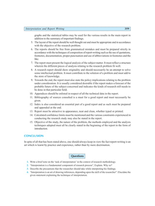Interpretation and Report Writing 359
graphs and the statistical tables may be used for the various results in the main report in
addition to the summary of important findings.
5. The layout of the report should be well thought out and must be appropriate and in accordance
with the objective of the research problem.
6. The reports should be free from grammatical mistakes and must be prepared strictly in
accordance with the techniques of composition of report-writing such as the use of quotations,
footnotes, documentation, proper punctuation and use of abbreviations in footnotes and the
like.
7. The report must present the logical analysis of the subject matter. It must reflect a structure
wherein the different pieces of analysis relating to the research problem fit well.
8. A research report should show originality and should necessarily be an attempt to solve
some intellectual problem. It must contribute to the solution of a problem and must add to
the store of knowledge.
9. Towards the end, the report must also state the policy implications relating to the problem
under consideration. It is usually considered desirable if the report makes a forecast of the
probable future of the subject concerned and indicates the kinds of research still needs to
be done in that particular field.
10. Appendices should be enlisted in respect of all the technical data in the report.
11. Bibliography of sources consulted is a must for a good report and must necessarily be
given.
12. Index is also considered an essential part of a good report and as such must be prepared
and appended at the end.
13. Report must be attractive in appearance, neat and clean, whether typed or printed.
14. Calculated confidence limits must be mentioned and the various constraints experienced in
conducting the research study may also be stated in the report.
15. Objective of the study, the nature of the problem, the methods employed and the analysis
techniques adopted must all be clearly stated in the beginning of the report in the form of
introduction.
CONCLUSION
In spite of all that has been stated above, one should always keep in view the fact report-writing is an
art which is learnt by practice and experience, rather than by mere doctrination.
Questions
1. Write a brief note on the ‘task of interpretation’ in the context of research methodology.
2. “Interpretation is a fundamental component of research process”, Explain. Why so?
3. Describe the precautions that the researcher should take while interpreting his findings.
4. “Interpretation is an art of drawing inferences, depending upon the skill of the researcher”. Elucidate the
given statement explaining the technique of interpretation.
 