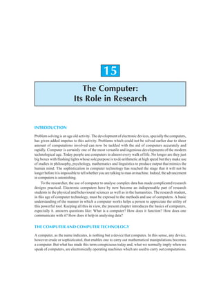 The Computer: Its Role in Research 361
15
The Computer:
Its Role in Research
INTRODUCTION
Problem solving is an age old activity. The development of electronic devices, specially the computers,
has given added impetus to this activity. Problems which could not be solved earlier due to sheer
amount of computations involved can now be tackled with the aid of computers accurately and
rapidly. Computer is certainly one of the most versatile and ingenious developments of the modern
technological age. Today people use computers in almost every walk of life. No longer are they just
big boxes with flashing lights whose sole purpose is to do arithmetic at high speed but they make use
of studies in philosophy, psychology, mathematics and linguistics to produce output that mimics the
human mind. The sophistication in computer technology has reached the stage that it will not be
longer before it is impossible to tell whether you are talking to man or machine. Indeed, the advancement
in computers is astonishing.
To the researcher, the use of computer to analyse complex data has made complicated research
designs practical. Electronic computers have by now become an indispensable part of research
students in the physical and behavioural sciences as well as in the humanities. The research student,
in this age of computer technology, must be exposed to the methods and use of computers. A basic
understanding of the manner in which a computer works helps a person to appreciate the utility of
this powerful tool. Keeping all this in view, the present chapter introduces the basics of computers,
especially it. answers questions like: What is a computer? How does it function? How does one
communicate with it? How does it help in analysing data?
THE COMPUTER AND COMPUTER TECHNOLOGY
A computer, as the name indicates, is nothing but a device that computes. In this sense, any device,
however crude or sophisticated, that enables one to carry out mathematical manipulations becomes
a computer. But what has made this term conspicuous today and, what we normally imply when we
speak of computers, are electronically operating machines which are used to carry out computations.
 