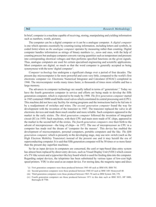 362 Research Methodology
In brief, computer is a machine capable of receiving, storing, manipulating and yielding information
such as numbers, words, pictures.
The computer can be a digital computer or it can be a analogue computer. A digital computer
is one which operates essentially by counting (using information, including letters and symbols, in
coded form) where as the analogue computer operates by measuring rather than counting. Digital
computer handles information as strings of binary numbers i.e., zeros and ones, with the help of
counting process but analogue computer converts varying quantities such as temperature and pressure
into corresponding electrical voltages and then performs specified functions on the given signals.
Thus, analogue computers are used for certain specialised engineering and scientific applications.
Most computers are digital, so much so that the word computer is generally accepted as being
synonymous with the term ‘digital computer’.
Computer technology has undergone a significant change over a period of four decades. The
present day microcomputer is far more powerful and costs very little, compared to the world’s first
electronic computer viz. Electronic Numerical Integrator and Calculator (ENIAC) completed in
1946. The microcomputer works many times faster, is thousands of times more reliable and has a
large memory.
The advances in computer technology are usually talked in terms of ‘generations’.*
Today we
have the fourth generation computer in service and efforts are being made to develop the fifth
generation computer, which is expected to be ready by 1990. The first generation computer started
in 1945 contained 18000 small bottle-sized valves which constituted its central processing unit (CPU).
This machine did not have any facility for storing programs and the instructions had to be fed into it
by a readjustment of switches and wires. The second generation computer found the way for
development with the invention of the transistor in 1947. The transistor replaced the valve in all
electronic devices and made them much smaller and more reliable. Such computers appeared in the
market in the early sixties. The third generation computer followed the invention of integrated
circuit (IC) in 1959. Such machines, with their CPU and main store made of IC chips, appeared in
the market in the second half of the sixties. The fourth generation computers owe their birth to the
advent of microprocessor—the king of chips—in 1972. The use of microprocessor as CPU in a
computer has made real the dream of ‘computer for the masses’. This device has enabled the
development of microcomputers, personal computers, portable computers and the like. The fifth
generation computer, which is presently in the developing stage, may use new switch (such as the
High Electron Mobility Transistor) instead of the present one and it may herald the era of
superconducting computer. It is said that fifth generation computer will be 50 times or so more faster
than the present day superfast machines.
So far as input devices in computers are concerned, the card or tape-based data entry system
has almost been replaced by direct entry devices, such as Visual Display Unit (VDU) which consist
of a TV-like screen and a typewriter-like key board which is used for feeding data into the computer.
Regarding output devices, the teleprinter has been substituted by various types of low-cost high
speed printers. VDU is also used as an output device. For storing data, the magnetic tapes and discs
*
(i) First generation computers were those produced between 1945–60 such as IBM 650, IBM 701.
(ii) Second generation computers were those produced between 1960–65 such as IBM 1401 Honeywell 40.
(iii) Third generation computers were those produced between 1965–70 such as IBM System 360, 370.
(iv) Fourth generation computers are those produced between 1971 to this date such as IBM 3033, HP 3000,
Burroughs B 7700.
 