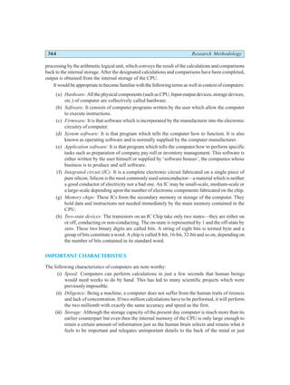 364 Research Methodology
processing by the arithmetic logical unit, which conveys the result of the calculations and comparisons
back to the internal storage. After the designated calculations and comparisons have been completed,
output is obtained from the internal storage of the CPU.
It would be appropriate to become familiar with the following terms as well in context of computers:
(a) Hardware: All the physical components (such as CPU, Input-output devices, storage devices,
etc.) of computer are collectively called hardware.
(b) Software: It consists of computer programs written by the user which allow the computer
to execute instructions.
(c) Firmware: It is that software which is incorporated by the manufacturer into the electronic
circuitry of computer.
(d) System software: It is that program which tells the computer how to function. It is also
known as operating software and is normally supplied by the computer manufacturer.
(e) Application software: It is that program which tells the computer how to perform specific
tasks such as preparation of company pay roll or inventory management. This software is
either written by the user himself or supplied by ‘software houses’, the companies whose
business is to produce and sell software.
(f) Integrated circuit (IC): It is a complete electronic circuit fabricated on a single piece of
pure silicon. Silicon is the most commonly used semiconductor—a material which is neither
a good conductor of electricity nor a bad one. An IC may be small-scale, medium-scale or
a large-scale depending upon the number of electronic components fabricated on the chip.
(g) Memory chips: These ICs form the secondary memory or storage of the computer. They
hold data and instructions not needed immediately by the main memory contained in the
CPU.
(h) Two-state devices: The transistors on an IC Chip take only two states—they are either on
or off, conducting or non-conducting. The on-state is represented by 1 and the off-state by
zero. These two binary digits are called bits. A string of eight bits is termed byte and a
group of bits constitute a word. A chip is called 8-bit, 16-bit, 32-bit and so on, depending on
the number of bits contained in its standard word.
IMPORTANT CHARACTERISTICS
The following characteristics of computers are note worthy:
(i) Speed: Computers can perform calculations in just a few seconds that human beings
would need weeks to do by hand. This has led to many scientific projects which were
previously impossible.
(ii) Diligence: Being a machine, a computer does not suffer from the human traits of tireness
and lack of concentration. If two million calculations have to be performed, it will perform
the two millionth with exactly the same accuracy and speed as the first.
(iii) Storage: Although the storage capacity of the present day computer is much more than its
earlier counterpart but even then the internal memory of the CPU is only large enough to
retain a certain amount of information just as the human brain selects and retains what it
feels to be important and relegates unimportant details to the back of the mind or just
 