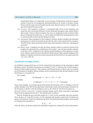 The Computer: Its Role in Research 365
forgets them. Hence, it is impossible to store all types of information inside the computer
records. If need be, all unimportant information/data can be stored in auxiliary storage
devices and the same may be brought into the main internal memory of the computer, as
and when required for processing.
(iv) Accuracy: The computer’s accuracy is consistently high. Errors in the machinery can
occur but, due to increased efficiency in error-detecting techniques, these seldom lead to
false results. Almost without exception, the errors in computing are due to human rather
than to technological weaknesses, i.e., due to imprecise thinking by the programmer or due
to inaccurate data or due to poorly designed systems.
(v) Automation: Once a program is in the computer’s memory, all that is needed is the individual
instructions to it which are transferred one after the other, to the control unit for execution.
The CPU follows these instructions until it meets a last instruction which says ‘stop program
execution’.
(vi) Binary digits: Computers use only the binary number system (a system in which all the
numbers are represented by a combination of two digits—one and zero) and thus operates
to the base of two, compared to the ordinary decimal arithmetic which operates on a base
of ten. (Binary system has been described in further details under separate heading in this
chapter.) Computers use binary system because the electrical devices can understand only
‘on’ (1) or ‘off’ (0).
THE BINARY NUMBER SYSTEM
An arithmetic concept which uses two levels, instead of ten, but operates on the same logic is called
the binary system. The binary system uses two symbols ‘0’ and ‘1’, known as bits, to form numbers.
The base of this number system is 2. The system is called binary because it allows only two symbols
for the formation of numbers. Binary numbers can be constructed just like decimal numbers except
that the base is 2 instead of 10.
For example,
523 (decimal) = 5 × 102
+ 2 × 101
+ 3 × 100
Similarly,
111 (binary) = 1 × 22
+ 1 × 21
+ 1 × 20
= 7 (decimal)
Thus, in the example, we see that in the decimal system, the first place is for 1s, 2nd place is for 10s
and the 3rd place is for 100. On the other hand, in the binary system, the factor being 2 instead of 10,
the first place is still for 1s but the 2nd place is for 2s, the 3rd for 4s, the 4th for 8s and so on.
Decimal to Binary Conversion: A positive decimal integer can be easily converted to equivalent
binary form by repeated division by 2. The method works as follows:
Start by dividing the given decimal integer by 2. Let R1
be the remainder and ql
the quotient.
Next, divide ql
by 2 and let R2
and q2
be the remainder and quotient respectively. Continue this
process of division by 2 until a 0 is obtained as quotient. The equivalent binary number can be formed
by arranging the remainders as
Rk
Rk –1
... R1
where Rk
and R1
are the last and the first remainders respectively, obtained by the division process.
 