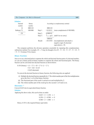 The Computer: Its Role in Research 369
Solution:
Decimal Binary According to complementary method
number number
14 0001110 0001110
Subtract 72 1001000 Step 1. +0110111 (ones complement of 1001000)
–58 Step 2. 01000101
Step 3. 0 (add 0 as no carry)
1000101
Result – 0111010 (recomplement and attach a
negative sign). Its decimal
equivalent is –58.
The computer performs the division operation essentially by repeating this complementary
subtraction method. For example, 45 ÷ 9 may be thought of as 45 – 9 = 36 – 9 = 27 – 9 = 18 – 9
= 9 – 9 = 0 (minus 9 five times).
Binary Fractions
Just as we use a decimal point to separate the whole and decimal fraction parts of a decimal number,
we can use a binary point in binary numbers to separate the whole and fractional parts. The binary
fraction can be converted into decimal fraction as shown below:
0.101 (binary) = (1 × 2–1
) + (0 × 2–2
)+ (1 × 2–3
)
= 0.5 + 0.0 + 0.125
= 0.625 (decimal)
To convert the decimal fraction to binary fraction, the following rules are applied:
(i) Multiplythedecimalfractionrepeatedlyby2.Thewholenumberpartofthefirstmultiplication
gives the first 1 or 0 of the binary fraction;
(ii) The fractional part of the result is carried over and multiplied by 2;
(iii) The whole number part of the result gives the second 1 or 0 and so on.
Illustration 7
Convert 0.625 into its equivalent binary fraction.
Solution:
Applying the above rules, this can be done as under:
0.625 × 2 = 1.250 → 1
0.250 × 2 = 0.500 → 0
0.500 × 2 = 1.000 → 1
Hence, 0.101 is the required binary equivalent.
 