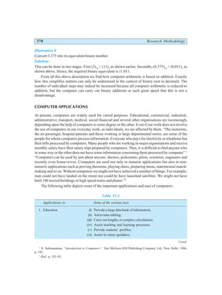 370 Research Methodology
Illustration 8
Convert 3.375 into its equivalent binary number.
Solution:
This can be done in two stages. First (3)10
= (11)2
as shown earlier. Secondly, (0.375)10
= (0.011)2
as
shown above. Hence, the required binary equivalent is 11.011.
From all this above description we find how computer arithmetic is based on addition. Exactly
how this simplifies matters can only be understood in the context of binary (not in decimal). The
number of individual steps may indeed be increased because all computer arithmetic is reduced to
addition, but the computer can carry out binary additions at such great speed that this is not a
disadvantage.
COMPUTER APPLICATIONS
At present, computers are widely used for varied purposes. Educational, commercial, industrial,
administrative, transport, medical, social financial and several other organisations are increasingly
depending upon the help of computers to some degree or the other. Even if our work does not involve
the use of computers in our everyday work, as individuals, we are affected by them. “The motorists,
the air passenger, hospital patients and those working in large departmental stores, are some of the
people for whom computers process information. Everyone who pays for electricity or telephone has
their bills processed by computers. Many people who are working in major organisations and receive
monthly salary have their salary slips prepared by computers. Thus, it is difficult to find anyone who
in some way or the other does not have some information concerning them processed by computer”.1
“Computers can be used by just about anyone: doctors, policemen, pilots, scientists, engineers and
recently even house-wives. Computers are used not only in numeric applications but also in non-
numeric applications such as proving theorems, playing chess, preparing menu, matrimonial match-
making and so on. Without computers we might not have achieved a number of things. For example,
man could not have landed on the moon nor could he have launched satellites. We might not have
built 100 storied buildings or high speed trains and planes.”2
The following table depicts some of the important applications and uses of computers:
Table 15.2
Applications in Some of the various uses
1. Education (i) Provide a large data bank of information;
(ii) Aid to time-tabling;
(iii) Carry out lengthy or complex calculations;
(iv) Assist teaching and learning processes;
(v) Provide students’ profiles;
(vi) Assist in career guidance.
1
N. Subramanian, “Introduction to Computers”, Tata McGraw-Hill Publishing Company Ltd., New Delhi, 1986,
p. 192.
2
Ibid., p. 192–93.
Contd.
○ ○ ○ ○ ○ ○ ○ ○ ○ ○ ○ ○ ○ ○ ○ ○ ○ ○ ○ ○ ○ ○ ○ ○ ○ ○ ○ ○ ○ ○ ○ ○ ○ ○ ○ ○ ○ ○ ○ ○ ○ ○ ○ ○ ○ ○ ○ ○ ○ ○ ○ ○ ○
 
