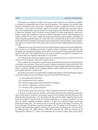 372 Research Methodology
Researchers in economics and other social sciences have found, by now, electronic computers
to constitute an indispensable part of their research equipment. The computers can perform many
statistical calculations easily and quickly. Computation of means, standard deviations, correlation
coefficients, ‘t’ tests, analysis of variance, analysis of covariance, multiple regression, factor analysis
and various nonparametric analyses are just a few of the programs and subprograms that are available
at almost all computer centres. Similarly, canned programs for linear programming, multivariate
analysis, monte carlo simulation etc. are also available in the market. In brief, software packages are
readily available for the various simple and complicated analytical and quantitative techniques of
which researchers generally make use of. The only work a researcher has to do is to feed in the data
he/she gathered after loading the operating system and particular software package on the computer.
The output, or to say the result, will be ready within seconds or minutes depending upon the quantum
of work.
Techniquesinvolvingtrialanderrorprocessarequitefrequentlyemployedinresearchmethodology.
This involves lot of calculations and work of repetitive nature. Computer is best suited for such
techniques, thus reducing the drudgery of researchers on the one hand and producing the final result
rapidly on the other. Thus. different scenarios are made available to researchers by computers in no
time which otherwise might have taken days or even months.
The storage facility which the computers provide is of immense help to a researcher for he can
make use of stored up data whenever he requires to do so.
Thus, computers do facilitate the research work. Innumerable data can be processed and analyzed
with greater ease and speed. Moreover, the results obtained are generally correct and reliable. Not
only this, even the design, pictorial graphing and report are being developed with the help of computers.
Hence, researchers should be given computer education and be trained in the line so that they can
use computers for their research work.
Researchers interested in developing skills in computer data analysis, while consulting the computer
centers and reading the relevant literature, must be aware of the following steps:
(i) data organisation and coding;
(ii) storing the data in the computer;
(iii) selection of appropriate statistical measures/techniques;
(iv) selection of appropriate software package;
(v) execution of the computer program.
A brief mention about each of the above steps is appropriate and can be stated as under:
First of all, researcher must pay attention toward data organisation and coding prior to the input
stage of data analysis. If data are not properly organised, the researcher may face difficulty while
analysing their meaning later on. For this purpose the data must be coded. Categorical data need to
be given a number to represent them. For instance, regarding sex, we may give number 1 for male
and 2 for female; regarding occupation, numbers 1, 2, and 3 may represent Farmer, Service and
Professional respectively. The researcher may as well code interval or ratio data. For instance, I.Q.
Level with marks 120 and above may be given number 1, 90–119 number 2, 60–89 number 3, 30–59
number 4 and 29 and below number 5. Similarly, the income data classified in class intervals such as
Rs. 4000 and above, Rs. 3000–3999, Rs. 2000–2999 and below Rs. 2000 may respectively be
represented or coded as 1, 2, 3 and 4. The coded data are to be put in coding forms (most systems
 