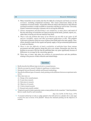 22 Research Methodology
6. Many researchers in our country also face the difficulty of adequate and timely secretarial
assistance, including computerial assistance. This causes unnecessary delays in the
completion of research studies. All possible efforts be made in this direction so that efficient
secretarial assistance is made available to researchers and that too well in time. University
Grants Commission must play a dynamic role in solving this difficulty.
7. Library management and functioning is not satisfactory at many places and much of
the time and energy of researchers are spent in tracing out the books, journals, reports, etc.,
rather than in tracing out relevant material from them.
8. There is also the problem that many of our libraries are not able to get copies of old
and new Acts/Rules, reports and other government publications in time. This problem
is felt more in libraries which are away in places from Delhi and/or the state capitals. Thus,
efforts should be made for the regular and speedy supply of all governmental publications
to reach our libraries.
9. There is also the difficulty of timely availability of published data from various
government and other agencies doing this job in our country. Researcher also faces the
problem on account of the fact that the published data vary quite significantly because of
differences in coverage by the concerning agencies.
10. There may, at times, take place the problem of conceptualization and also problems
relating to the process of data collection and related things.
Questions
1. Briefly describe the different steps involved in a research process.
2. What do you mean by research? Explain its significance in modern times.
3. Distinguish between Research methods and Research methodology.
4. Describe the different types of research, clearly pointing out the difference between an experiment and a
survey.
5. Write short notes on:
(1) Design of the research project;
(2) Ex post facto research;
(3) Motivation in research;
(4) Objectives of research;
(5) Criteria of good research;
(7) Research and scientific method.
6. “Empirical research in India in particular creates so many problems for the researchers”. State the problems
that are usually faced by such researchers.
(Raj. Univ. EAFM., M. Phil. Exam., 1979)
7. “A research scholar has to work as a judge and derive the truth and not as a pleader who is only eager
to prove his case in favour of his plaintiff.” Discuss the statement pointing out the objectives of
research.
 