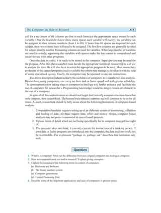 The Computer: Its Role in Research 373
call for a maximum of 80 columns per line in such forms) at the appropriate space meant for each
variable. Once the researcher knows how many spaces each variable will occupy, the variables can
be assigned to their column numbers (from 1 to 80). If more than 80 spaces are required for each
subject, then two or more lines will need to be assigned. The first few columns are generally devoted
for subject identity number. Remaining columns are used for variables. When large number of variables
are used in a study, separating the variables with spaces make the data easier to comprehend and
easier for use with other programs.
Once the data is coded, it is ready to be stored in the computer. Input devices may be used for
the purpose. After this, the researcher must decide the appropriate statistical measure(s) he will use
to analyse the data. He will also have to select the appropriate program to be used. Most researchers
prefer one of the canned programs easily available but others may manage to develop it with the help
of some specialised agency. Finally, the computer may be operated to execute instructions.
The above description indicates clearly the usefulness of computers to researchers in data analysis.
Researchers, using computers, can carry on their task at faster speed and with greater reliability.
The developments now taking place in computer technology will further enhance and facilitate the
use of computers for researchers. Programming knowledge would no longer remain an obstacle in
the use of a computer.
In spite of all this sophistication we should not forget that basically computers are machines that
only compute, they do not think. The human brain remains supreme and will continue to be so for all
times. As such, researchers should be fully aware about the following limitations of computer-based
analysis:
1. Computerised analysis requires setting up of an elaborate system of monitoring, collection
and feeding of data. All these require time, effort and money. Hence, computer based
analysis may not prove economical in case of small projects.
2. Various items of detail which are not being specifically fed to computer may get lost sight
of.
3. The computer does not think; it can only execute the instructions of a thinking person. If
poor data or faulty programs are introduced into the computer, the data analysis would not
be worthwhile. The expression “garbage in, garbage out” describes this limitation very
well.
Questions
1. What is a computer? Point out the difference between a digital computer and analogue computer.
2. How are computers used as a tool in research? Explain giving examples.
3. Explain the meaning of the following terms in context of computers:
(a) Hardware and Software
(b) The binary number system
(c) Computer generations
(d) Central Processing Unit.
4. Describe some of the important applications and uses of computers in present times.
 