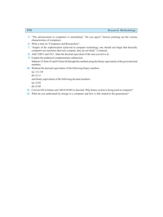 374 Research Methodology
5. “The advancement in computers is astonishing”. Do you agree? Answer pointing out the various
characteristics of computers.
6. Write a note on “Computers and Researchers”.
7. “Inspite of the sophistication achieved in computer technology, one should not forget that basically
computers are machines that only compute, they do not think”. Comment.
8. Add 110011 and 1011. State the decimal equivalent of the sum you arrive at.
9. Explain the method of complementary subtraction.
Subtract 15 from 45 and 85 from 68 through this method using the binary equivalents of the given decimal
numbers.
10. Workout the decimal equivalents of the following binary numbers:
(a) 111.110
(b) 0.111
and binary equivalents of the following decimal numbers:
(a) 4.210
(b) 0.745
11. Convert 842 to binary and 10010101001 to decimal. Why binary system is being used in computer?
12. What do you understand by storage in a computer and how is that related to the generations?
 