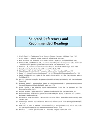 390 Research Methodology
Selected References and
Recommended Readings
1. Ackoff, Russell L., The Design of Social Research, Chicago: University of Chicago Press, 1961.
2. Ackoff, Russell L., Scientific Method, New York: John Wiley & Sons, 1962.
3. Allen, T. Harrell, New Methods in Social Science Research, New York: Praeger Publishers, 1978.
4. Anderson, H.H., and Anderson, G.L., An Introduction to Projective Techniques and Other Devices for
Understanding the Dynamics of Human Behaviour, New York: Prentice Hall, 1951.
5. Anderson, T.W., An Introduction to Multivariate Analysis, New York: John Wiley & Sons, 1958.
6. Bailey, Kenneth D., “Methods of Social Research,” New York, 1978.
7. Baker, R.P., and Howell, A.C., The Preparation of Reports, New York: Ronald Press, 1938.
8. Bartee, T.C., “Digital Computer Fundamentals,” 5th Ed., McGraw-Hill, International Book Co., 1981.
9. Barzun, Jacques, and Graff, Henery, F., The Modern Researcher, rev. ed., New York: Harcourt, Brace &
World, Inc., 1970.
10. Bell, J.E., Projective Techniques: A. Dynamic Approach to the Study of Personality, New York: Longmans
Green,1948.
11. Bellenger, Danny N., and Greenberg, Barnett A., Marketing Research—A Management Information
Approach, Homewood, Illinois: Richard D. Irwin, Inc., 1978.
12. Berdie, Douglas R., and Anderson, John F., Questionnaires: Design and Use, Metuchen N.J.: The
Scarecrow Press, Inc., 1974.
13. Berelson, Bernard, Content Analysis in Communication Research, New York: Free Press, 1952.
14. Berenson, Conard, and Colton, Raymond, Research and Report Writing for Business and Economics,
New York: Random House, 1971.
15. Best, John W., and Kahn, James V., “Research in Education,” 5th Ed., New Delhi: Prentice-Hall of India
Pvt. Ltd., 1986.
16. Bhattacharya, Srinibas, Psychometrics & Behavioural Research, New Delhi: Sterling Publishers Pvt.
Ltd.,1972.
17. Boot, John C.G., and Cox, Edwin B., Statistical Analysis for Managerial Decisions, 2nd ed. New Delhi:
McGraw-Hill Publishing Co. Ltd., (International Student Edition), 1979.
18. Bowley, A.L., Elements of Statistics, 6th ed. London: P.S. King and Staples Ltd., 1937.
 