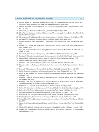 Selected References and Recommended Readings 391
19. Burgess, Ernest W., “Research Methods in Sociology” in Georges Gurvitch and W.E. Moore (Ed.),
Twentieth Century Sociology, New York: New York Philosophical Library, 1949.
20. Chance, William A., Statistical Methods for Decision Making, Bombay: D.B. Taraporevala Sons & Co.
Pvt. Ltd., 1975.
21. Chaturvedi, J.C., Mathematical Statistics, Agra: Nok Jhonk Karyalaya, 1953.
22. Chou, Ya-Lun, Statistical Analysis with Business and Economic Applications, 2nd ed. New York: Holt,
Rinehart & Winston, 1974.
23. Clover, Vernon T., and Balsley, Howard L., Business Research Methods, Columbus, O.: Grid, Inc., 1974.
24. Cochran, W.G., Sampling Techniques, 2nd ed. New York: John Wiley & Sons., 1963.
25. Cooley, William W., and Lohnes, Paul R., Multivariate Data Analysis, New York: John Wiley & Sons.,
1971.
26. Croxton, F.E., Cowden, D.J., and Klein, S., Applied General Statistics, 3rd ed., New Delhi: Prentice-Hall of
India Pvt. Ltd., 1975.
27. Dass, S.L., Personality Assessment Through Projective Movie Pictures, New Delhi: S. Chand & Co.
(Pvt.) Ltd., 1974.
28. Davis, G.B., “Introduction to Computers,” 3rd ed., McGraw-Hill International Book Co., 1981.
29. Deming, W. Edwards., Sample Design in Business Research, New York: John Wiley & Sons., Inc., 1960.
30. Dennis, Child, The Essentials of Factor Analysis, New York: Holt, Rinehart and Winston, 1973.
31. Denzin, Norman, The Research Act, Chicago: Aldine, 1973.
32. Edwards, Allen, Statistical Methods, 2nd ed., New York: Holt, Rinehart & Winston, 1967.
33. Edwards, Allen L., Techniques of Attitude Scale Construction, New York: Appleton-Century-Crofts,
1957.
34. Emory, C. William, Business Research Methods, Illinois: Richard D. Irwin, Inc. Homewood, 1976.
35. Ferber, Robert (ed.), Handbook of Marketing Research, New York: McGraw-Hill, Inc., 1948.
36. Ferber, R., and Verdoorn, P.J., Research Methods in Economics and Business, New York: The Macmillan
Company,1962.
37. Ferguson, George A., Statistical Analysis in Psychology and Education, 4th ed., New York: McGraw-
HillBookCo.,Inc.,1959.
38. Festinger, Leon and Katz, Daniel (Eds.), Research Methods in the Behavioral Sciences, New Delhi:
Amerind Publishing Co. Pvt. Ltd., Fourth Indian Reprint, 1976.
39. Fiebleman, J.K., Scientific Method, Netherlands: Martinus Nijhoff, The Hague, 1972.
40. Fisher, R.A., Statistical Methods for Research Workers, 13th ed., New York: Hafner Publishing Co., 1958.
41. Fisher, R.A., The Design of Experiments, 7th rev. ed., New York: Hafner Publishing Co., 1960.
42. Fox, James Harold, Criteria of Good Research, Phi Delta Kappa, Vol. 39 (March 1958).
43. Freedman, P., The Principles of Scientific Research, 2nd ed., New York: Pergamon Press, 1960.
44. Fruchter, Benjamin, Introduction to Factor Analysis, Princeton, N.J.: D.Van Nostrand, 1954.
45. Gatner, Elliot S.M., and Cordasco, Francesco, Research and Report Writing, New York: Barnes & Noble,
Inc.,1956.
46. Gaum,CarlG.,Graves,HarodF.,andHoffman,Lyne,S.S.,ReportWriting,3rded.,NewYork:Prentice-Hall,
1950.
47. Ghosh, B.N., Scientific Methods and Social Research, New Delhi: Sterling Publishers Pvt. Ltd., 1982.
48. Gibbons, J.D., Nonparametric Statistical Inference, Tokyo: McGraw-Hill Kogakusha Ltd., (International
Student Edition), 1971.
 