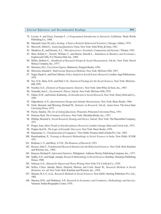 Selected References and Recommended Readings 393
79. Levine, S. and Elzey, Freeman F., A Programmed Introduction to Research, California: Wods Worth
Publishing Co., 1968.
80. Maranell, Gary M. (ed.), Scaling: A Source Book for Behavioral Scientists, Chicago: Aldine, 1974.
81. Maxwell, Albert E., Analyzing Qualitative Data, New York: John Wiley & Sons, 1961.
82. Meadows, R., and Parsons, A.J., “Microprocessors: Essentials, Components and Systems,” Pitman, 1983.
83. Meir, Robert C., Newell, William T., and Dazier, Harold L., Simulation in Business and Economics,
Englewood Cliffs, N.J:Prentice Hall, Inc., 1969.
84. Miller, Delbert C., Handbook of Research Design & Social Measurement, 3rd ed., New York: David
Mckay Company, Inc., 1977.
85. Moroney, M.J., Facts from Figures, Baltimore: Penguin Books, 1956.
86. Morrison, Donald F., Multivariate Statistical Methods, New York: McGraw-Hill, 1967.
87. Nagel, Stuart S., and Neef, Marian, Policy Analysis in Social Science Research, London: Sage Publications,
1979.
88. Nie, N.H., Bent, D.H., and Hull, C.H., Statistical Package for the Social Sciences, New York: McGraw-
Hill,1970.
89. Noether, G.E., Elements of Nonparametric Statistics, New York: John Wiley & Sons, Inc., 1967.
90. Nunnally, Jum C., Psychometric Theory, 2nd ed., New York: McGraw-Hill, 1978.
91. Odum, H.W., and Jocher, Katharine, An Introduction to Social Research, New York: Henry Holt and Co.,
1929.
92. Oppenheim, A.N., Questionnaire Design and Attitude Measurement, New York: Basic Books, 1966.
93. Ostle, Bernard, and Mensing, Richard W., Statistics in Research, 3rd ed., Ames Iowa: The Iowa State
University Press, 1975.
94. Payne, Stanley, The Art of Asking Questions, Princeton: Princeton University Press, 1951.
95. Pearson, Karl, The Grammar of Science, New York: Meridian Books, Inc., 1957.
96. Phillips, Bernard S., Social Research, Strategy and Tactics, 2nd ed., New York: The Macmillan Company,
1971.
97. Piaget, Jean, Main Trends in Interdisciplinary Research, London: George Allen and Unwin Ltd., 1973.
98. Popper, Karl R., The Logic of Scientific Discovery, New York: Basic Books, 1959.
99. Rajaraman, V., “Fundamentals of Computers,” New Delhi: Prentice-Hall of India Pvt. Ltd., 1985.
100. Ramchandran, P., Training in Research Methodology in Social Sciences in India, New Delhi: ICSSR
1971.
101. Redman, L.V., and Mory, A.V.H., The Romance of Research, 1923.
102. Roscoe, John T., Fundamental Research Statistics for the Behavioral Sciences, New York: Holt, Rinehart
and Winston, Inc., 1969.
103. Runyon, Richard P., Inferential Statistics, Philippines: Addison-Wesley Publishing Company, Inc., 1977.
104. Sadhu, A.N., and Singh, Amarjit, Research Methodology in Social Sciences,Bombay: Himalaya Publishing
House, 1980.
105. Seboyar, G.E., Manual for Report and Thesis Writing, New York: F.S. Crofts & Co., 1929.
106. Selltiz, Claire: Jahoda, Marie, Deutsch, Morton, and Cook, Stuart W., Research Methods in Social
Relations, rev. ed. New York: Holt, Rinehart and Winston, Inc., 1959.
107. Sharma, B.A.V., et al., Research Methods in Social Sciences, New Delhi: Sterling Publishers Pvt. Ltd.,
1983.
108. Sharma, H.D., and Mukherji, S.P., Research in Economics and Commerce, Methodology and Surveys,
Varanasi: Indian Biographic Centre, 1976.
 