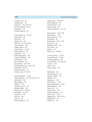396 Research Methodology
Festinger, Leon, 391
Fiebleman, J.K., 391
Fisher, R.A., 39, 61, 256, 391
Fox, James Herold, 20, 391
Freedman, P., 391
Fruchter, Benjamin, 391
Gatner, Elliott S.M., 347, 391
GaumCarlG., 391
Ghosh, B N., 391
Gibbons, J.D., 391
Giles,G.B., 92,110,122,392
Glock, Charles Y., 392
Godfrey, Arthur, 392
Good, Carter V., 110, 392
Goode, William J., 392
Gopal, M.H., 392
Gorden, Raymond L., 392
Gosset, Sir William S., 160
Graff, Henry F., 390
Graves, Harod F., 391
Green, Paul E., 91, 92, 392
Greenberg, Barnett A., 20, 91, 390
Guilford, J.P., 80, 392
Gurvitch, Georges, 113
Guttman, Louis, 87, 88, 89
Hagen, Elizabeth P., 73, 394
Harnett, Donald L., 158, 195, 214, 257, 392
Hatt, Paul K., 392
Healy, William, 114
Hillway, T., 392
Hoffman, Lyne S.S., 391
Hollander, Myles, 392
Holtzman, W.H., 108, 109
Hotelling H., 321, 330
Howell, A.C., 390
Hull,C.H., 393
Hunt, R., 392
Hyman, Herbert H., 392
Jahoda, Marie, 6, 350, 393
Jocher, Katharine, 393
John, Peter W.H., 392
Johnson, Ellen, 392
Johnson, Rodney D., 175, 392
Kahn, James V., 86, 121, 390
Kahn, Robert L., 392
Karson, Marvin J., 392
Katz, Daniel, 391
Kendall, M.G., 307, 311, 392
Kenny, K.C., 86
Kerlinger, Fred N., 392
Kish, Leslie, 392
Klein, S., 391
Kothari, C.R., 348, 392
Lastrucci Carlos L., 10, 392
Lazersfeld, Paul F., 76, 392
Leonard, Schatzman, 392
Levin, Richard I., 158, 188, 392
Levine, S., 393
Likert, 84, 85
Lohnes, Paul R., 391
Mahalanobis, 320
Maranell, Gary M., 393
Maxwell, Albert E., 393
McQuitty, 338
Meadows, R., 393
Meir, Robert C., 5, 393
Mensing, Richard W., 9, 393
Miller, Delbert C., 393
Moore, W.E., 113
Moroney, M.J., 393
Morrison, Donald F., 393
Mory, A.V.H., 1, 393
Mukherji, B.N., 316, 393, 394
Mukherji, S.P., 393
Mulaik, S.A., 335
 