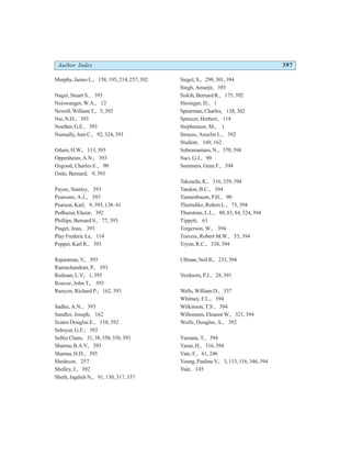 Author Index 397
Murphy, James L., 158, 195, 214, 257, 392
Nagel, Stuart S., 393
Neiswanger, W.A., 12
Newell,WilliamT., 5,393
Nie, N.H., 393
Noether, G.E., 393
Nunnally, Jum C., 92, 324, 393
Odum, H.W., 113, 393
Oppenheim, A.N., 393
Osgood, Charles E., 90
Ostle, Bernard, 9, 393
Payne, Stanley, 393
Pearsons, A.J., 393
Pearson, Karl, 9, 393, 138–41
Pedhazur, Elazar, 392
Phillips, Bernard S., 77, 393
Piaget, Jean, 393
Play Frederic Le, 114
Popper, Karl R., 393
Rajaraman,V., 393
Ramachandran, P., 393
Redman,L.V., 1,393
Roscoe, John T., 393
Runyon, Richard P., 162, 393
Sadhu, A.N., 393
Sandler, Joseph, 162
Scates Douglas E., 110, 392
Seboyar, G.E., 393
SelltizClaire, 31,38,350,358,393
Sharma,B.A.V., 393
Sharma, H.D., 393
Shedecor, 257
Shelley, J., 392
Sheth, Jagdish N., 91, 130, 317, 337
Siegel, S., 298, 301, 394
Singh, Amarjit, 393
Siskih, Bernard R., 175, 392
Slesinger, D., 1
Spearman, Charles, 138, 302
Spencer, Herbert, 114
Stephenson, M., 1
Strauss, Anselm L., 392
Student, 160, 162
Subramaniam, N., 370, 394
Suci, G.J., 90
Summers, Gene F., 394
Takeuchi, K., 316, 339, 394
Tandon, B.C., 394
Tannenbaum, P.H., 90
Thorndike, Robert L., 73, 394
Thurstone, L.L., 80, 83, 84, 324, 394
Tippett, 61
Torgerson, W., 394
Travers, Robert M.W., 53, 394
Tryon, R.C., 338, 394
Ullman,NeilR., 233,394
Verdoorn, P.J., 28, 391
Wells, William D., 337
Whitney, F.L., 394
Wilkinson, T.S., 394
Willemsen, Eleanor W., 321, 394
Wolfe, Douglas, A., 392
Yamane, T., 394
Yanai, H., 316, 394
Yate, F., 61, 246
Young, Pauline V., 3, 113, 116, 346, 394
Yule, 145
 