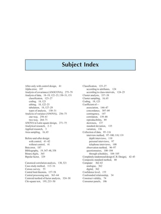 398 Research Methodology
Subject Index
After-only with control design, 41
Alpha error, 187
Analysis of covariance (ANOCOVA), 275–79
Analysis of data, 18–19, 122–23, 130–31, 151
classification, 123–27
coding, 18, 123
editing, 18, 122–23
tabulation, 18, 127–29
types of analysis, 130–31
Analysis of variance (ANOVA), 256–75
one-way, 258–61
two-way, 264–71
ANOVA in Latin square design, 271–75
Analytical research, 2–3
Applied research, 3
Area sampling, 16, 65
Before-and-after design:
with control, 41–42
without control, 41
Beta error, 187
Bibliography, 19, 347–48, 358
Binary digits, 365
Bipolar factor, 329
Canonical correlation analysis, 130, 321
Case-study method, 113–16
Census survey, 55
Central limit theorem, 157–58
Central processing unit, 363–64
Centroid method of factor analysis, 324–30
Chi-square test, 195, 233–50
Classification, 123–27
according to attributes, 124
according to class-intervals, 124–25
Cluster analysis, 337–38
Cluster sampling, 16, 65
Coding, 18, 123
Coefficient of—
association, 144–47
concordance, 307–09
contingency, 147
correlation, 139–40
reproducibility, 89
skewness, 137
standard deviation, 135
variation, 136
Collection of data, 95–116
interview method, 97–100, 110, 119
depth interviews, 110
personal interviews, 97
telephone interviews, 100
observation method, 96–97
questionnaires, 100–104
through schedules, 104–105
Completelyrandomizeddesign(C.R.Design), 42–45
Composite standard method, 80
Computer: 362–63
analogue, 362
digital, 362
Confidence level, 155
Confounded relationship, 34
Construct validity, 74
Consumer panels, 106
 